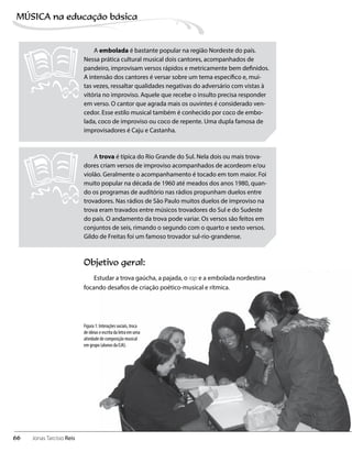Objetivo geral:
Estudar a trova gaúcha, a pajada, o rap e a embolada nordestina
focando desafios de criação poético-musical e rítmica.
A embolada é bastante popular na região Nordeste do país.
Nessa prática cultural musical dois cantores, acompanhados de
pandeiro, improvisam versos rápidos e metricamente bem definidos.
A intensão dos cantores é versar sobre um tema específico e, mui-
tas vezes, ressaltar qualidades negativas do adversário com vistas à
vitória no improviso. Aquele que recebe o insulto precisa responder
em verso. O cantor que agrada mais os ouvintes é considerado ven-
cedor. Esse estilo musical também é conhecido por coco de embo-
lada, coco de improviso ou coco de repente. Uma dupla famosa de
improvisadores é Caju e Castanha.
A trova é típica do Rio Grande do Sul. Nela dois ou mais trova-
dores criam versos de improviso acompanhados de acordeom e/ou
violão. Geralmente o acompanhamento é tocado em tom maior. Foi
muito popular na década de 1960 até meados dos anos 1980, quan-
do os programas de auditório nas rádios propunham duelos entre
trovadores. Nas rádios de São Paulo muitos duelos de improviso na
trova eram travados entre músicos trovadores do Sul e do Sudeste
do país. O andamento da trova pode variar. Os versos são feitos em
conjuntos de seis, rimando o segundo com o quarto e sexto versos.
Gildo de Freitas foi um famoso trovador sul-rio-grandense.
Figura 1: Interações sociais, troca
de ideias e escrita da letra em uma
atividade de composição musical
em grupo (alunos da EJA).
66
MÚSICA na educação bбsica
Jonas Tarcísio Reis
 