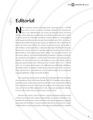 Editorial
N
este momento, vivemos a transição entre a aprovação da Lei 11.769/08,
que torna o ensino de música conteúdo obrigatório do componente
Arte, e sua implementação nas escolas de educação básica. Encontros
voltados a discussões para sua efetivação se multiplicam pelo país, com o intuito
de refletir acerca de conteúdos, estratégias, materiais didáticos, e ainda políticas
de formação de professores de educação básica frente à área. Enfim, tem-se bus-
cado pensar, problematizar e propor ações que contribuam para a efetivação do
ensino de música para milhões de crianças nas escolas do país. Em paralelo, a
revista Música na Educação Básica, criada pela Associação Brasileira de Educação
Musical com o intuito de discutir e divulgar propostas de prática musical, abran-
gendo todos os níveis da educação básica, chega a seu segundo número! A re-
vista busca oferecer um material bibliográfico atualizado e acessível a professo-
res, estudantes, pesquisadores e profissionais interessados em propostas para o
trabalho com educação musical em sala de aula, em que a diversidade marca as
propostas apresentadas. Assim, MEB passa a se constituir frente à Lei 11.769/08
como um rico espaço de formação e de ampliação de possibilidades reflexivas e
de trabalho prático ao professor, revelando o compromisso da Abem com as po-
líticas educacionais e, principalmente, com a implementação de uma educação
musical qualificada e ampla nas escolas do Brasil.
Para a produção deste número de Música na Educação Básica foi convidada
como coeditora a Profa. Dra. Viviane Beineke (UDESC). O trabalho coletivo de pro-
dução da revista, somado ao compromisso da Abem e de seu Conselho Editorial
frente às práticas musicais e a formação do professor de música, trazem ao leitor
mais um número de MEB, organizado em oito artigos que apresentam reflexões
em torno das muitas músicas e práticas que a escola possui.
Abrindo este número, Sopa de letrinhas: notações analógicas (des)construindo
a forma musical, de Cecília Cavalieri França (UFMG), traz ao leitor reflexões e uma
variedade de práticas para o desenvolvimento da notação analógica em paralelo
ao processo de letramento. A autora amplia a ideia de escrita musical em sua di-
mensão lúdica e criativa, provocando o leitor para a possibilidade de um trabalho
V. 2 N. 2 setembro de 2010
5
 