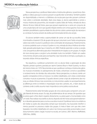 Nessa perspectiva, o professor falará sobre a história dos gêneros. Levará livros, foto-
grafias e vídeos para que os alunos possam se aprofundar na temática. Também poderá
ser disponibilizada a internet e a biblioteca da escola para que eles possam conhecer
mais sobre o conteúdo abordado. Após essa etapa, os alunos aprenderão a cantar a
música História dos passarinhos, do trovador e poeta Gildo de Freitas, retirada do disco
Warner 30 anos: Gildo de Freitas, para que possam experienciar o canto em conjunto de
uma canção típica do Sul e que guarda relação estreita com a trova gaúcha. Essa canção
também possibilitará a oportunidade de discutirmos sobre a preservação da natureza e
as condutas humanas através da análise pormenorizada da letra da canção.
Os alunos também terão a oportunidade de cantar um rap de sua escolha. Serão
incentivados a trazerem CDs de grupos de rap que costumam ouvir. Farão uma pesquisa
sobre esse estilo musical e o professor será o orientador de tal pesquisa. Posteriormente,
os alunos poderão ouvir a música O pobre e o rico, retirada do disco Professor de embo-
lada, gravado pela dupla Caju e Castanha, em 2003. Poderão aprender a cantar a canção,
criar uma partitura alternativa para ela e interpretá-la em duplas ou em grupos. A criação
de novo arranjo para a canção é uma atividade muito rica também. Podem ser usados
instrumentos de percussão para acompanhar, seja marcando os tempos, a pulsação, ou
tocando células rítmicas específicas.
Na sequência, o professor juntamente com os alunos farão a apreciação da obra
Payador, pampa e guitarra, gravada por Jayme Caetano Braun e Noel Guarany, no disco
de mesmo título, em 1970. Recomenda-se que o professor conheça a história dos gêne-
ros musicais envolvidos no planejamento de modo a dinamizar o ensino e possibilitar
o esclarecimento de dúvidas dos educandos. Nessa perspectiva, os alunos criarão um
quadro comparativo entre as músicas e os estilos trabalhados, com vistas a sistematizar
conceitos musicais aí presentes. O quadro deverá conter o tipo de andamento das mú-
sicas, as células rítmicas mais ocorrentes, os instrumentos usados no acompanhamento,
as diferenças entre os timbres e impostação vocal dos cantores, etc., e fazer alusão ao
contexto onde o estilo assume maior importância como prática sociocultural.
Posteriormente serão formados grupos de cinco alunos para comporem uma can-
ção falando de temas atuais. Ou seja, de problemáticas de seu tempo. De questões que
os preocupam e lhes dizem respeito diretamente, ou preocupam a humanidade como
um todo. Para realizar essa tarefa os alunos disporão de três horas-aula aproximadamen-
te, e deverão apresentar para a turma a sua obra musical. O professor terá a incumbência
de mediar as ações dos educandos sempre que necessário, mas buscando interferir o
menos possível no processo criador dos grupos. A meta é fazer com que eles criem
baseados nos estilos trabalhados em aula e nas músicas que estão acostumados a ouvir
diuturnamente (sobre criação musical na escola, ver Lorenzi, 2007; Martins; Maffioletti,
2009; Reis, 2009b).
IlustraçõesdeLuisaFreitasGarbosa
68
MÚSICA na educação bбsica
Jonas Tarcísio Reis
 