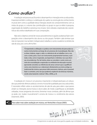 “É importante a utilização e a prática com instrumentos de percussão ou
outros instrumentos ao longo de um processo de musicalização. Mas não
se deve, todavia, negar o valor e a relevância de se trabalhar com a voz,
com o canto, pois a voz é um instrumento propriamente humano, e por
toda a vida, como é esperado, acompanhará o indivíduo nas suas diver-
sas circunstâncias. Por tal motivo, deve-se conceber o canto como um
meio de musicalização e expressão no ambiente de educação musical,
ignorando conceitos ou inferências de senso comum que o qualificam
como uma mesmice ou o relacionam diretamente ao ensino antigo ou
tradicional de música, que possa inibir processos criativos, pois é possível
fazer o contrário, uma vez que podemos explorá-lo de diversas maneiras,
sendo estas bastante criativas”. (Reis, 2009a, p. 8)
A avaliação em música é um processo importante e indispensável para um educa-
dor que pretende oferecer práticas e ensino musical de qualidade para seus educandos.
É necessário refletir sobre os acontecimentos de sala de aula, para saber a que passos
andam as interações aluno-música e aluno-saber, de modo a aperfeiçoar as atividades
utilizadas, inovar programas de ensino, fomentar novas condutas, além de afirmar que
se pode, sim, “avaliar musicalmente” o ensino de música e o rendimento dos alunos
(Swanwick, 2003).
Para saber mais sobre avaliação em música, ver Hentschke e Souza (2003).
Como avaliar?
A avaliação será processual, focando o desempenho e interação entre os educandos.
Importará também o esforço e a dedicação do sujeito na construção do conhecimento
musical, bem como a qualidade dessa interação através do comprometimento com as
metas do grupo, e o volume das contribuições no grupo no que se refere à pesquisa,
organização do trabalho e presença nos ensaios. Será cobrada a expressão das caracte-
rísticas dos estilos trabalhados em suas composições.
Não será o objetivo central de nossos procedimentos e opções avaliativas fazer com-
parações entre o desempenho dos alunos ou dos grupos. Também cabe lembrar que
não só é possível, mas também indispensável, trabalhar o canto e avaliá-lo no âmbito da
sala de aula, pois como afirma Reis:
69O repentismo na sala de aula: trova gaúcha, pajada, rap e embolada nordestina
V. 2 N. 2 setembro de 2010
 