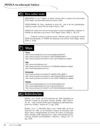 Sites
Trova
http://recantodasletras.uol.com.br/teorialiteraria/68184
http://www.youtube.com/watch?v=DKU78H8l6Rc&NR=1
http://www.youtube.com/watch?v=IiZ1_bIsYkU&feature=related
Rap
http://www.centraldorap.com/
http://www.youtube.com/watch?v=012tZBhfDoU&feature=related
http://www.hiphopdosul.com.br/
Embolada
http://www.youtube.com/watch?v=hgN9Z1mEK_s&NR=1
http://www.youtube.com/watch?v=ewne2yBzx0U&feature=related
http://www.youtube.com/watch?v=A4u-n8Gh1S0&feature=related
Pajada
http://www.paginadogaucho.com.br/poes/pajador.htm
http://www.paginadogaucho.com.br/jayme/index.htm
http://www.youtube.com/watch?v=yPL4tDoiA5o&feature=related
Referências
BRASIL. Lei nº 9.394, de 20 de dezembro de 1996. Estabelece as
diretrizes e bases da educação nacional. Brasília, 1996. Disponí-
vel em: <http://www6.senado.gov.br/legislacao/ListaPublicacoes.
action?id=102480>. Acesso em: 27 ago. 2009.
BRASIL. Lei n° 11.769/2008. Altera a lei n° 9394/1996, de 20 de
dezembro de 1996, Lei de Diretrizes e Bases da Educação para
dispor sobre a obrigatoriedade do ensino de música na educação
básica. Brasília, 2008. Disponível em: <http://www.planalto.gov.br/
ccivil_03/_Ato2007-2010/2008/lei/L11769.htm>. Acesso em: 27
ago. 2009.
Para saber mais
MENDONÇA, P. de F. Pajador do Brasil: estudo sobre a poesia oral improvisada.
Porto Alegre: Secretaria Municipal da Cultura, 2009.
HERSCHMANN, M. (Org.). Abalando os anos 90 – funk e hip hop: globalização,
violência e estilo cultural. Rio de Janeiro: Rocco, 1997.
PENNA, M. A fala como recurso na educação musical: possibilidades e relações. In:
PENNA, M. Música(s) e seu ensino. Porto Alegre: Sulina, 2008. p. 195-216.
______. Poéticas musicais e práticas sociais: reflexões sobre a educação musical
diante da diversidade. In: PENNA, M. Música(s) e seu ensino. Porto Alegre: Sulina,
2008. p. 79-98.
72
MÚSICA na educação bбsica
Jonas Tarcísio Reis
 