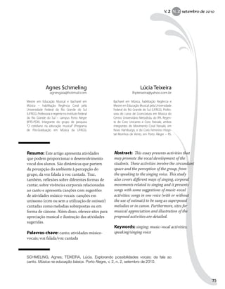 Resumo: Este artigo apresenta atividades
que podem proporcionar o desenvolvimento
vocal dos alunos. São dinâmicas que partem
da percepção do ambiente à percepção do
grupo, da voz falada à voz cantada. Traz,
também, reflexões sobre diferentes formas de
cantar, sobre vivências corporais relacionadas
ao canto e apresenta canções com sugestões
de atividades músico-vocais: canções em
uníssono (com ou sem a utilização de ostinati)
cantadas como melodias sobrepostas ou em
forma de cânone. Além disso, oferece sites para
apreciação musical e ilustração das atividades
sugeridas.
Palavras-chave: canto; atividades músico-
vocais; voz falada/voz cantada
Abstract: This essay presents activities that
may promote the vocal development of the
students. These activities involve the circundant
space and the perception of the group, from
the speaking to the singing voice. This study
also covers different ways of singing, corporal
movements related to singing and it presents
songs with some suggestions of music-vocal
activities: songs in one voice (with or without
the use of ostinati) to be sung as superposed
melodies or in canon. Furthermore, sites for
musical appreciation and illustration of the
proposed activities are detailed.
Keywords: singing; music-vocal activities;
speaking/singing voice
Lúcia Teixeira
lhpteixeira@yahoo.com.br
Bacharel em Música, habilitação Regência e
Mestre em Educação Musical pela Universidade
Federal do Rio Grande do Sul (UFRGS). Profes-
sora do curso de Licenciatura em Música do
Centro Universitário Metodista, do IPA. Regen-
te do Coro Unicanto e Coro Feevale, ambos
integrantes do Movimento Coral Feevale, em
Novo Hamburgo, e do Coro Feminino Hospi-
tal Moinhos de Vento, em Porto Alegre – RS.
Agnes Schmeling
agnesgaia@hotmail.com
Mestre em Educação Musical e bacharel em
Música – habilitação Regência Coral pela
Universidade Federal do Rio Grande do Sul
(UFRGS). Professora e regente no Instituto Federal
do Rio Grande do Sul – campus Porto Alegre
(IFRS-POA). Integrante do grupo de pesquisa
“O cotidiano na educação musical” (Programa
de Pós-Graduação em Música da UFRGS).
SCHMELING, Agnes; TEIXEIRA, Lúcia. Explorando possibilidades vocais: da fala ao
canto. Música na educação básica. Porto Alegre, v. 2, n. 2, setembro de 2010.
V. 2 N. 2 setembro de 2010
75
 