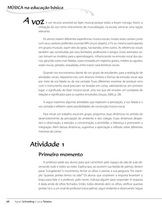 é um recurso acessível ao fazer musical porque todos a levam consigo. Assim, a
utilização da voz como instrumento de musicalização, na escola, torna-se uma opção
relevante.
Os alunos trazem diferentes experiências músico-vocais; muitas vezes cantam junto
com seus cantores preferidos ouvindo MPs (music players), a TV, ou mesmo participando
em grupos musicais, sejam eles da igreja, nas bandas, entre outros. As referências vocais
também são constituídas por seus familiares, professores e amigos. Esses exemplos vo-
cais tornam-se modelos para a aprendizagem, influenciando na emissão vocal dos alu-
nos, gerando vozes mais faladas, vozes entoadas em registros graves, médios ou agudos,
vozes roucas, gritadas, anasaladas, entre outras características vocais.
Quando nos encontramos diante de um grupo de estudantes, para a realização de
atividades vocais, deparamo-nos com diversos timbres e formas de emissão vocal, seja
por meio da voz falada ou da voz cantada. Essas diferentes maneiras de produzir sons
com o instrumento vocal precisam ser levadas em conta, valorizando-se, em primeiro
lugar, o significado do fazer músico-vocal, uma vez que ele envolve um complexo de
relações e significados para os sujeitos envolvidos (Souza, 2000, p. 28).
A seguir trazemos algumas atividades que exploram a percepção, a voz falada e a
voz cantada e refletem sobre possibilidades de construção músico-vocal.
Para iniciar um trabalho vocal em grupo, propomos duas dinâmicas no sentido do
desenvolvimento da percepção do ambiente e dos colegas. Essas dinâmicas desper-
tam a observação, a atenção, a concentração, a prontidão, a liderança e promovem a
integração. Além dessas dinâmicas, sugerimos a apreciação e reflexão sobre diferentes
maneiras de cantar.
A voz
Primeiro momento
O professor pede aos alunos para que caminhem pelo espaço da sala de aula ob-
servando tudo e todos ao redor. Explica que, ao ouvirem sua batida de palmas, devem
parar, “congelando” o movimento, fechar os olhos e atentar à sua pergunta. Por exem-
plo: “quantas janelas temos na sala?” Os alunos que souberem a resposta levantam o
braço para falar e o professor, pelo nome, indicará alguém para responder. A resposta
é dada ainda de olhos fechados. Então, todos deverão abrir os olhos, verificar quantas
janelas há e, a um sinal do professor (nova palma), seguir andando e observando. Segue
Atividade 1
76
MÚSICA na educação bбsica
Agnes Schmeling e Lúcia Teixeira
 