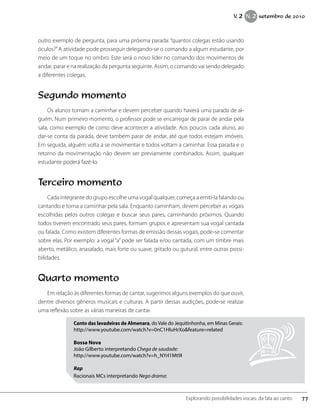 outro exemplo de pergunta, para uma próxima parada: “quantos colegas estão usando
óculos?”A atividade pode prosseguir delegando-se o comando a algum estudante, por
meio de um toque no ombro. Este será o novo líder no comando dos movimentos de
andar, parar e na realização da pergunta seguinte. Assim, o comando vai sendo delegado
a diferentes colegas.
Segundo momento
Os alunos tornam a caminhar e devem perceber quando haverá uma parada de al-
guém. Num primeiro momento, o professor pode se encarregar de parar de andar pela
sala, como exemplo de como deve acontecer a atividade. Aos poucos cada aluno, ao
dar-se conta da parada, deve também parar de andar, até que todos estejam imóveis.
Em seguida, alguém volta a se movimentar e todos voltam a caminhar. Essa parada e o
retorno da movimentação não devem ser previamente combinados. Assim, qualquer
estudante poderá fazê-lo.
Terceiro momento
Cada integrante do grupo escolhe uma vogal qualquer, começa a emiti-la falando ou
cantando e torna a caminhar pela sala. Enquanto caminham, devem perceber as vogais
escolhidas pelos outros colegas e buscar seus pares, caminhando próximos. Quando
todos tiverem encontrado seus pares, formam grupos e apresentam sua vogal cantada
ou falada. Como existem diferentes formas de emissão dessas vogais, pode-se comentar
sobre elas. Por exemplo: a vogal “a” pode ser falada e/ou cantada, com um timbre mais
aberto, metálico, anasalado, mais forte ou suave, gritado ou gutural, entre outras possi-
bilidades.
Quarto momento
Em relação às diferentes formas de cantar, sugerimos alguns exemplos do que ouvir,
dentre diversos gêneros musicais e culturas. A partir dessas audições, pode-se realizar
uma reflexão sobre as várias maneiras de cantar.
Canto das lavadeiras de Almenara, doVale do Jequitinhonha, em Minas Gerais:
http://www.youtube.com/watch?v=0nC1HluHrXo&feature=related
Bossa Nova
João Gilberto interpretando Chega de saudade:
http://www.youtube.com/watch?v=h_NYrI1Mt9I
Rap
Racionais MCs interpretando Nego drama:
77Explorando possibilidades vocais: da fala ao canto
V. 2 N. 2 setembro de 2010
 