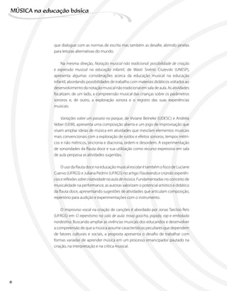 que dialogue com as normas de escrita mas também as desafie, abrindo janelas
para leituras alternativas do mundo.
Na mesma direção, Notação musical não tradicional: possibilidade de criação
e expressão musical na educação infantil, de Wasti Sivério Ciszevski (UNESP),
apresenta algumas considerações acerca da educação musical na educação
infantil, abordando possibilidades de trabalho com materiais didáticos voltados ao
desenvolvimento da notação musical não tradicional em sala de aula. As atividades
focalizam, de um lado, a compreensão musical das crianças sobre os parâmetros
sonoros e, de outro, a exploração sonora e o registro das suas experiências
musicais.
Variações sobre um passeio no parque, de Viviane Beineke (UDESC) e Andréia
Veber (UEM), apresenta uma composição aberta e um jogo de improvisação que
visam ampliar ideias de música em atividades que mesclam elementos musicais
mais convencionais com a exploração de ruídos e efeitos sonoros, tempos métri-
cos e não métricos, sincronia e diacronia, ordem e desordem. A experimentação
de sonoridades da flauta doce e sua utilização como recurso expressivo em sala
de aula perpassa as atividades sugeridas.
O uso da flauta doce na educação musical escolar é também o foco de Luciane
Cuervo (UFRGS) e Juliana Pedrini (UFRGS) no artigo Flauteando e criando: experiên-
ciasereflexõessobrecriatividadenaaulademúsica. Fundamentadas no conceito de
musicalidade na performance, as autoras valorizam o potencial artístico e didático
da flauta doce, apresentando sugestões de atividades que articulam composição,
repertório para audição e experimentações com o instrumento.
O improviso vocal na criação de canções é abordado por Jonas Tarcísio Reis
(UFRGS) em O repentismo na sala de aula: trova gaúcha, pajada, rap e embolada
nordestina. Buscando ampliar as vivências musicais dos educandos e desenvolver
a compreensão de que a música assume características peculiares que dependem
de fatores culturais e sociais, a proposta apresenta o desafio de trabalhar com
formas variadas de aprender música em um processo emancipador pautado na
criação, na interpretação e na crítica musical.
6
MÚSICA na educação bбsica
 