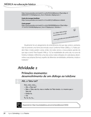 http://www.youtube.com/watch?v=zwPuPX2i3n0&feature=PlayList&p=0
8A8E2049714196A&playnext_from=PL&index=0&playnext=1
Canto de monges budistas
http://www.youtube.com/watch?v=A1evxMA7yYw&feature=related
Canto gospel
http://www.youtube.com/watch?v=uLbuTr8H0WM&feature=PlayList&p=
1F12A7E57244A863&playnext_from=PL&playnext=1&index=1
Atualmente há um alargamento do entendimento do que seja cantar e, portanto,
não há somente uma forma de emissão vocal. Conforme Potter (2000, p. 1), “todos po-
dem falar e todos podem cantar, então nós todos temos a nossa própria opinião do
que seja o canto”. Para Dupadi (1990, p. 13), “as modalidades de canto são, no curso da
história, múltiplas e diferentes umas das outras. Cada civilização, em cada época, desen-
volveu suas próprias [formas], espelho de diferentes sensibilidades, ambientes, modos e
tradições.”
Primeiro momento:
desenvolvimento de um diálogo ao telefone
Alô, o Tatu taí?
Trim, trim, trim…
– Alô, o Tatu taí?
– Não, o Tatu não tá, mas a mulher do Tatu tando, é o mesmo que o
	 Tatu tá!
– Então tá.
– Tá!
Tu, tu, tu, tu…
Atividade 2
Disponível em: http://recantodasletras.uol.com.br/teorialiteraria/218592
78
MÚSICA na educação bбsica
Agnes Schmeling e Lúcia Teixeira
 