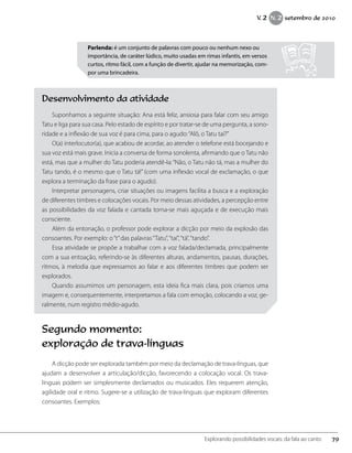 Parlenda: é um conjunto de palavras com pouco ou nenhum nexo ou
importância, de caráter lúdico, muito usadas em rimas infantis, em versos
curtos, ritmo fácil, com a função de divertir, ajudar na memorização, com-
por uma brincadeira.
Desenvolvimento da atividade
Suponhamos a seguinte situação: Ana está feliz, ansiosa para falar com seu amigo
Tatu e liga para sua casa. Pelo estado de espírito e por tratar-se de uma pergunta, a sono-
ridade e a inflexão de sua voz é para cima, para o agudo:“Alô, o Tatu taí?”
O(a) interlocutor(a), que acabou de acordar, ao atender o telefone está bocejando e
sua voz está mais grave. Inicia a conversa de forma sonolenta, afirmando que o Tatu não
está, mas que a mulher do Tatu poderia atendê-la:“Não, o Tatu não tá, mas a mulher do
Tatu tando, é o mesmo que o Tatu tá!” (com uma inflexão vocal de exclamação, o que
explora a terminação da frase para o agudo).
Interpretar personagens, criar situações ou imagens facilita a busca e a exploração
de diferentes timbres e colocações vocais. Por meio dessas atividades, a percepção entre
as possibilidades da voz falada e cantada torna-se mais aguçada e de execução mais
consciente.
Além da entonação, o professor pode explorar a dicção por meio da explosão das
consoantes. Por exemplo: o“t”das palavras“Tatu”,“taí”,“tá”,“tando”.
Essa atividade se propõe a trabalhar com a voz falada/declamada, principalmente
com a sua entoação, referindo-se às diferentes alturas, andamentos, pausas, durações,
ritmos, à melodia que expressamos ao falar e aos diferentes timbres que podem ser
explorados.
Quando assumimos um personagem, esta ideia fica mais clara, pois criamos uma
imagem e, consequentemente, interpretamos a fala com emoção, colocando a voz, ge-
ralmente, num registro médio-agudo.
Segundo momento:
exploração de trava-línguas
A dicção pode ser explorada também por meio da declamação de trava-línguas, que
ajudam a desenvolver a articulação/dicção, favorecendo a colocação vocal. Os trava-
línguas podem ser simplesmente declamados ou musicados. Eles requerem atenção,
agilidade oral e ritmo. Sugere-se a utilização de trava-línguas que exploram diferentes
consoantes. Exemplos:
79Explorando possibilidades vocais: da fala ao canto
V. 2 N. 2 setembro de 2010
 