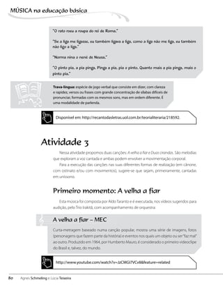 “O rato roeu a roupa do rei de Roma.”
“Se a liga me ligasse, eu também ligava a liga, como a liga não me liga, eu também
não ligo a liga.”
“Norma nina o nenê de Neusa.”
“O pinto pia, a pia pinga. Pinga a pia, pia o pinto. Quanto mais a pia pinga, mais o
pinto pia.”
Trava-língua: espécie de jogo verbal que consiste em dizer, com clareza
e rapidez, versos ou frases com grande concentração de sílabas difíceis de
pronunciar, formadas com os mesmos sons, mas em ordem diferente. É
uma modalidade de parlenda.
Disponível em: http://recantodasletras.uol.com.br/teorialiteraria/218592.
http://www.youtube.com/watch?v=JzCMGI7VCv8&feature=related
Atividade 3
Nessa atividade propomos duas canções: A velha a fiar e Duas cirandas. São melodias
que exploram a voz cantada e ambas podem envolver a movimentação corporal.
Para a execução das canções nas suas diferentes formas de realização (em cânone,
com ostinato e/ou com movimentos), sugere-se que sejam, primeiramente, cantadas
em uníssono.
Primeiro momento: A velha a fiar
Esta música foi composta por Aldo Taranto e é executada, nos vídeos sugeridos para
audição, pelo Trio Irakitã, com acompanhamento de orquestra:
A velha a fiar – MEC
Curta-metragem baseado numa canção popular, mostra uma série de imagens, fotos
(personagens que fazem parte da história) e eventos nos quais um objeto ou ser“faz mal”
ao outro. Produzido em 1964, por Humberto Mauro, é considerado o primeiro videoclipe
do Brasil e, talvez, do mundo.
80
MÚSICA na educação bбsica
Agnes Schmeling e Lúcia Teixeira
 