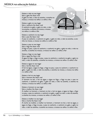 Estava o rato no seu lugar
Veio o gato lhe fazer mal
O gato no rato, o rato na aranha, a aranha na
mosca, a mosca na velha e a velha a fiar
Estava o gato no seu lugar
Veio o cachorro lhe fazer mal
O cachorro no gato, o gato no rato, o rato
na aranha, a aranha na mosca, a mosca
na velha e a velha a fiar
Estava o cachorro no seu lugar
Veio o pau lhe fazer mal
O pau no cachorro, o cachorro no gato, o gato no rato, o rato na aranha, a ara-
nha na mosca, a mosca na velha e a velha a fiar
Estava o pau no seu lugar
Veio o fogo lhe fazer mal
O fogo no pau, o pau no cachorro, o cachorro no gato, o gato no rato, o rato na
aranha, a aranha na mosca, a mosca na velha e a velha a fiar
Estava o fogo no seu lugar
Veio a água lhe fazer mal
A água no fogo, o fogo no pau, o pau no cachorro, o cachorro no gato, o gato no
rato, o rato na aranha, a aranha na mosca, a mosca na velha e a velha a fiar
Estava a água no seu lugar
Veio o boi lhe fazer mal
O boi na água, a água no fogo, o fogo no pau, o pau no cachorro, o cachorro no
gato, o gato no rato, o rato na aranha, a aranha na mosca, a mosca na velha
e a velha a fiar
Estava o boi no seu lugar
Veio o homem lhe fazer mal
O homem no boi, o boi na água, a água no fogo, o fogo no pau, o pau no
cachorro, o cachorro no gato, o gato no rato, o rato na aranha, a aranha na
mosca, a mosca na velha e a velha a fiar
Estava o homem no seu lugar
Veio a mulher lhe fazer mal
A mulher no homem, o homem no boi, o boi na água, a água no fogo, o fogo
no pau, o pau no cachorro, o cachorro no gato, o gato no rato, o rato na aranha,
a aranha na mosca, a mosca na velha e a velha a fiar
Estava a mulher no seu lugar
Veio a morte lhe fazer mal
A morte na mulher, a mulher no homem, o homem no boi, o boi na água, a
água no fogo, o fogo no pau, o pau no cachorro, o cachorro no gato, o gato no
rato, o rato na aranha, a aranha na mosca, a mosca na velha e a velha a fiar.
IlustraçãodeAlmirLopes
82
MÚSICA na educação bбsica
Agnes Schmeling e Lúcia Teixeira
 