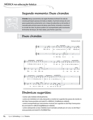 Segundo momento: Duas cirandas
Dinâmicas sugeridas:
• Cantar cada melodia individualmente;
• cantar a(s) melodia(s) em roda, dançando a ciranda (ver sugestão dos passos da ciranda no
site http://www.youtube.com/watch?v=nWbDoV_X-to&feature=related);
• cantar acompanhado por instrumentos musicais (ver sugestão no site http://www.youtu-
be.com/watch?v=aiMLaFL05gM&feature=related);
• cantar sobrepondo as duas melodias (ouvir exemplo cantado por um coro, no site http://
www.youtube.com/watch?v=R-jCBQkl1Nw).
Ciranda: dança característica da região Nordeste do Brasil. Da roda da
ciranda participam pessoas de todas as idades. O primeiro tempo do com-
passo quaternário, juntamente com o toque da zabumba ou do bumbo, é
marcado pelo primeiro passo da dança, para frente, iniciando o movimen-
to circular da roda. Os passos podem ser acompanhados pelo movimento
de levantar de braços, de mãos dadas, para frente e para trás.
Duas cirandas
84
MÚSICA na educação bбsica
Agnes Schmeling e Lúcia Teixeira
 