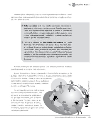 Para execução e sobreposição das duas cirandas propõem-se duas formas: cantar/
dançar em duas rodas separadas (independentes) e cantar/dançar em rodas concêntri-
cas (uma dentro da outra).
Rodas separadas. Cada roda escolhe sua melodia e a executa se-
paradamente e depois concomitantemente. Quando cantam (dan-
çando ou não) em círculos separados, os alunos se concentram
com mais facilidade em sua melodia, pois, embora ouçam a outra
ciranda, estão longe daquele círculo. Esta forma é de mais fácil exe-
cução do que nas rodas concêntricas.
Executar as melodias em dois círculos concêntricos, um círculo
dentro do outro. O círculo de fora canta e dança Achei bom, boni-
to e o círculo de dentro canta e dança a melodia Casa de farinha.
Dessa forma a execução torna-se um pouco mais complexa, pois
a proximidade física dos executantes acaba “misturando” as duas
melodias, o que força os integrantes de cada uma das rodas a se
concentrarem em sua melodia específica e a perceberem o todo
da música.
As rodas podem girar em direções opostas. Essas direções podem ser invertidas
quando a ciranda se repete (se inicia novamente).
A partir do movimento da dança da ciranda pode-se trabalhar a manutenção da
pulsação e da métrica musicais. O movimento da dança auxilia ainda na expressividade
do canto, uma vez que a interação com o grupo, por meio
da brincadeira proporcionada pela dança, ajuda a des-
contrair e a cantar de forma mais relaxada, criando-se
também uma“imagem”da música.
Em um segundo momento, pode-se cantar
as cirandas sem o movimento da dança, uma
vez que já se conseguiu criar uma imagem
do que seja uma ciranda, pois a mesma
já foi vivenciada. Perceber e vivenciar as
canções por meio de gestos e da dança,
proporcionando a experiência através do
movimento, representa um ganho em termos
de interpretação musical.
1
2
IlustraçãodeAlmirLopes
85Explorando possibilidades vocais: da fala ao canto
V. 2 N. 2 setembro de 2010
 
