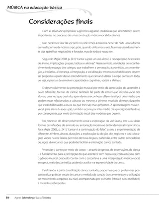 Com as atividades propostas sugerimos algumas dinâmicas que acreditamos serem
importantes no processo de uma construção músico-vocal dos alunos.
Não podemos falar da voz sem nos referirmos à maneira de ser de cada um e à forma
como dispomos de nosso corpo, pois, quando utilizamos a voz, fazemos uso não somen-
te dos aparelhos respiratório e fonador, mas de todo o nosso ser.
Segundo Mejía (2008, p. 241) “cantar supõe um ato afetivo e de expressão de estados
de ânimo, implicações grupais, lúdicas e afetivas”. Nesse sentido, atividades de reconhe-
cimento do espaço, dos colegas, que trabalhem a percepção, a prontidão, a concentra-
ção, a iniciativa, a liderança, a integração, a socialização, entre outras habilidades, devem
ser propostas a partir desse entendimento que cantar é utilizar o corpo como um todo,
ou seja, é preciso desenvolver capacidades cognitivas, sociais e afetivas.
O desenvolvimento da percepção musical por meio da apreciação, do aprender a
ouvir diferentes formas de cantar, também faz parte da construção músico-vocal dos
alunos, uma vez que, ouvindo, aprende-se a reconhecer diferentes tipos de emissão que
podem estar relacionados a culturas ou mesmo a gêneros musicais diversos daqueles
que estão habituados a ouvir ou que lhes são mais próximos. A aprendizagem músico-
vocal, para além da execução, também ocorre por intermédio da apreciação/reflexão e,
por conseguinte, por meio da imitação vocal dos modelos que ouvem.
No processo do desenvolvimento vocal a exploração da voz falada, em suas várias
formas de inflexões, de emissão ou entonação mostra-se de fundamental importância.
Para Mejía (2008, p. 241), “cantar é a continuação do falar”, assim, a experimentação de
diferentes timbres, alturas, durações, a exploração da dicção, dos registros e das coloca-
ções vocais na voz falada, por meio de trava-línguas, parlendas, entre outras brincadeiras
ou jogos são recursos que poderão facilitar a entonação da voz cantada.
Vivenciar o canto por meio do corpo – através de gestos, de encenações, da dança
– é fundamental para a percepção do que acontece com nossa voz, com a música, com
o gênero musical proposto. Cantar com o corpo leva a uma interpretação músico-vocal,
em geral, mais descontraída, podendo auxiliar na expressividade do canto.
Finalizando, a partir da utilização da voz cantada, propomos que os professores pos-
sam realizar práticas vocais de cantar a melodia da canção (juntamente com a utilização
de movimentos corporais ou não) acompanhada por ostinatos (rítmico e/ou melódico)
e melodias sobrepostas.
Considerações finais
86
MÚSICA na educação bбsica
Agnes Schmeling e Lúcia Teixeira
 