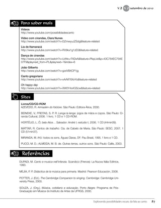 Para saber mais
Vídeos
http://www.youtube.com/possibilidadescanto
Vídeo com cirandas, Clara Nunes
http://www.youtube.com/watch?v=DZmwyuJZSdg&feature=related
Lia de Itamaracá
http://www.youtube.com/watch?v=RV9kx1g1zE0&feature=related
Dança de cirandas
http://www.youtube.com/watch?v=UvNru-FXDxA&feature=PlayList&p=43C784EC794E
07F9&playnext_from=PL&playnext=1&index=6
João Gilberto
http://www.youtube.com/watch?v=gzxVBXCP1jg
Canto gregoriano
http://www.youtube.com/watch?v=vArNf76XxYo&feature=related
Oh happy day
http://www.youtube.com/watch?v=XW0Y4s4GScw&feature=related
Sites
Livros/CD/CD-ROM
AZEVEDO, R. Armazém do folclore. São Paulo: Editora Ática, 2000.
BEINEKE, V.; FREITAS, S. P. R. Lenga la lenga: jogos de mãos e copos. São Paulo: Ci-
randa Cultural, 2006. 1 livro, 1 CD e 1 CD-ROM.
HORTÉLIO, L. Ô, bela Alice… Salvador: André t.-estúdio t, 2006. 1 CD (44min09).
MATTAR, R. Cantos de trabalho: Cia. de Cabelo de Maria. São Paulo: SESC, 2007. 1
CD (51min37).
MIRANDA, M. IHU: todos os sons. Águas Claras, DF: Pau Brasil, 1995. 1 livro e 1 CD.
PUCCI, M. D.; ALMEIDA, M. B. de. Outras terras, outros sons. São Paulo: Callis, 2003.
Referências
DUPADI, M. Canto e musica nell’infanzia. Scandicci (Firenze): La Nuova Itália Editrice,
1990.
MEJÍA, P. P. Didáctica de la música para primaria. Madrid: Pearson Educación, 2008.
POTTER, J. (Ed.). The Cambridge Companion to singing. Cambridge: Cambridge Uni-
versity Press, 2000.
SOUZA, J. (Org.). Música, cotidiano e educação. Porto Alegre: Programa de Pós-
Graduação em Música do Instituto de Artes da UFRGS, 2000.
87Explorando possibilidades vocais: da fala ao canto
V. 2 N. 2 setembro de 2010
 