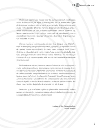 Objetivando a construção músico-vocal dos alunos, Explorando possibilidades
vocais: da fala ao canto, de Agnes Schmeling (IFRS) e Lúcia Teixeira (IPA), sugere
dinâmicas que envolvem práticas vocais acompanhadas de atividades de apre-
ciação e reflexão sobre diferentes maneiras de cantar. Entendendo que cantar é
utilizar o corpo como um todo, o repertório perpassa o canto de lavadeiras, rap,
bossa nova e canto de monges budistas, a exploração de trava-línguas e o canto
associado ao movimento e à dança, valorizando a diversidade de práticas musi-
cais associadas ao canto.
Vivência musical no contexto escolar, de Ailen Rose Balog de Lima (UNASP) e
Ellen de Albuquerque Boger Stencel (UNASP), apresenta um repertório variado
de canções, visando a sensibilização da criança para a música de forma lúdica e
dinâmica na educação infantil e séries iniciais. Nessa perspectiva, o trabalho foca-
liza a apreciação musical, o senso rítmico, o senso melódico, a voz e a execução
instrumental, aspectos considerados pelas autoras como essenciais ao desenvol-
vimento musical.
Finalizando este número da revista, o texto Cadernos de música: um registro e
muitas avaliações propõe uma sistematização escrita e sonora do processo de en-
sino de música na escola fundamental. Organizando atividades musicais através
de cadernos seriados e registrando em áudio e vídeo o trabalho desenvolvido,
Luciana Aparecida Schmidt dos Santos (SS Assessoria), Miguel Pereira dos Santos
Junior (SS Assessoria) e Cleusa Erilene dos Santos Cacione (UEL) procuram tanto
subsidiar as práticas em sala de aula como dar um retorno (em CD ou DVD), aos
alunos e suas famílias, do trabalho desenvolvido em sala de aula.
Desejamos que as reflexões e práticas apresentadas neste número da MEB
possam ampliar as ações musicais em sala de aula e o trabalho dos professores da
educação básica. Uma excelente aula de música!			
Luciane Wilke Freitas Garbosa
Viviane Beineke
7
V. 2 N. 2 setembro de 2010
 