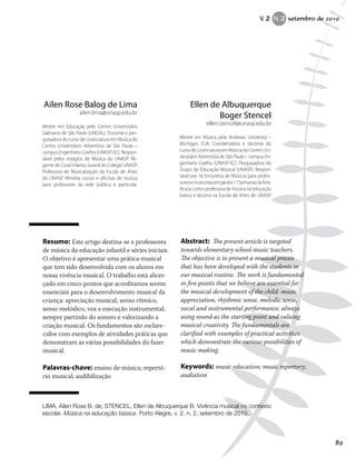 Resumo: Este artigo destina-se a professores
de música da educação infantil e séries iniciais.
O objetivo é apresentar uma prática musical
que tem sido desenvolvida com os alunos em
nossa vivência musical. O trabalho está alicer-
çado em cinco pontos que acreditamos serem
essenciais para o desenvolvimento musical da
criança: apreciação musical, senso rítmico,
senso melódico, voz e execução instrumental;
sempre partindo do sonoro e valorizando a
criação musical. Os fundamentos são esclare-
cidos com exemplos de atividades práticas que
demonstram as várias possibilidades do fazer
musical.
Palavras-chave: ensino de música; repertó-
rio musical; audibilização
Abstract: The present article is targeted
towards elementary school music teachers.
The objective is to present a musical praxis
that has been developed with the students in
our musical routine. The work is fundamented
in five points that we believe are essential for
the musical development of the child: music
appreciation, rhythmic sense, melodic sense,
vocal and instrumental performance, always
using sound as the starting point and valuing
musical creativity. The fundamentals are
clarified with examples of practical activities
which demonstrate the various possibilities of
music making.
Keywords: music education; music repertory;
audiation
Ellen de Albuquerque
Boger Stencel
ellen.stencel@unasp.edu.br
Mestre em Música pela Andrews University –
Michigan, EUA. Coordenadora e docente do
curso de Licenciatura em Música do Centro Uni-
versitário Adventista de São Paulo – campus En-
genheiro Coelho (UNASP-EC). Pesquisadora do
Grupo de Educação Musical (UNASP). Respon-
sável por 16 Encontros de Músicos para profes-
soresemusicistasemgerale17SemanasdaArte.
Atuou como professora de música na educação
básica e leciona na Escola de Artes do UNASP.
Ailen Rose Balog de Lima
ailen.lima@unasp.edu.br
Mestre em Educação pelo Centro Universitário
Salesiano de São Paulo (UNISAL). Docente e pes-
quisadora do curso de Licenciatura em Música do
Centro Universitário Adventista de São Paulo –
campus Engenheiro Coelho (UNASP-EC). Respon-
sável pelos estágios de Música do UNASP. Re-
gente do Coral Infanto-Juvenil do Colégio UNASP.
Professora de Musicalização da Escola de Artes
do UNASP. Ministra cursos e oficinas de música
para professores da rede pública e particular.
LIMA, Ailen Rose B. de; STENCEL, Ellen de Albuquerque B. Vivência musical no contexto
escolar. Música na educação básica. Porto Alegre, v. 2, n. 2, setembro de 2010.
V. 2 N. 2 setembro de 2010
89
 