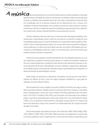 deve estar presente como vertente fundamental no contexto acadêmico. Esta pode
significar desde a atividade de cantar em sala de aula, via métodos tradicionais de educação
musical, ou trabalhos desenvolvidos dentro de uma visão contemporânea. Devemos levar
em consideração não só as diversas maneiras de nos relacionarmos com a música, num
verdadeiro contexto interdisciplinar, como também associarmos a ela os diversos contextos
culturais, por meio de um repertório que tenha significado e que parta dos alunos, valorizan-
do a vivência das crianças, trazendo benefícios a outras áreas do currículo.
Existem métodos e técnicas de ensino musical que têm alcançado propósitos rele-
vantes para o aprendizado, porém ainda há uma lacuna no tocante à criação de uma
metodologia própria para o iniciante da docência musical, direcionada ao público infan-
til, bem como à valorização dessa prática. Em nossa vivência de acompanhar estágios e
novos professores na área temos percebido que eles encontram dificuldades para har-
monizar as metodologias existentes e gerar um caminho para o ensino de música que
evidencie práticas eficazes e prazerosas.
Através da música podem ser desenvolvidas formas de utilização de gestos ou sons
que substituem as palavras. Portanto, para superar um caráter funcionalista e utilitarista,
torna-se imprescindível que o professor tenha domínio dos elementos inerentes à mú-
sica e disponha de técnicas, metodologias, recursos, materiais e espaço físico adequado.
As atividades lúdicas são de grande importância para o aprendizado dos conteúdos e o
desenvolvimento da aprendizagem musical.
Neste artigo nos propomos a apresentar uma prática musical que tem sido desen-
volvida nos últimos 20 anos e que tem dado resultados satisfatórios, e que pode ser
utilizada no ensino infantil e básico.
Para fundamentar nosso trabalho, buscamos referência histórica em alguns educa-
dores que desenvolveram métodos ativos no processo de ensinar crianças, e cujas ideias
foram utilizadas para o ensino de música infantil. Entre eles gostaríamos de citar Pesta-
lozzi (1745-1827) e Froebel (1782-1852), que buscaram uma educação mais voltada à
prática e que fosse apropriada para crianças de acordo com o seu entendimento. Beyer
(1999, p. 27), ao descrever historicamente a educação musical, afirma: “As crianças não
teriam que aprender a teoria, mas cantavam um amplo repertório de canções de roda e
de jogos musicados.”
No século passado, educadores musicais como Dalcroze (1865-1950), Kodaly (1882-
1967), Willems (1890-1978) e Orff (1895-1982) buscaram uma experiência musical onde
as crianças pudessem sentir e experimentar a música de forma lúdica e espontânea, por
A música
90
MÚSICA na educação bбsica
Ailen Rose Balog de Lima e Ellen de Albuquerque Boger Stencel
 
