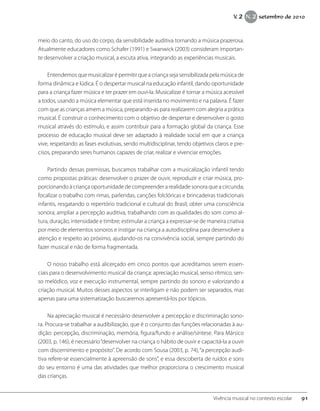 meio do canto, do uso do corpo, da sensibilidade auditiva tornando a música prazerosa.
Atualmente educadores como Schafer (1991) e Swanwick (2003) consideram importan-
te desenvolver a criação musical, a escuta ativa, integrando as experiências musicais.
Entendemos que musicalizar é permitir que a criança seja sensibilizada pela música de
forma dinâmica e lúdica. É o despertar musical na educação infantil, dando oportunidade
para a criança fazer música e ter prazer em ouvi-la. Musicalizar é tornar a música acessível
a todos, usando a música elementar que está inserida no movimento e na palavra. É fazer
com que as crianças amem a música, preparando-as para realizarem com alegria a prática
musical. É construir o conhecimento com o objetivo de despertar e desenvolver o gosto
musical através do estímulo, e assim contribuir para a formação global da criança. Esse
processo de educação musical deve ser adaptado à realidade social em que a criança
vive, respeitando as fases evolutivas, sendo multidisciplinar, tendo objetivos claros e pre-
cisos, preparando seres humanos capazes de criar, realizar e vivenciar emoções.
Partindo dessas premissas, buscamos trabalhar com a musicalização infantil tendo
como propostas práticas: desenvolver o prazer de ouvir, reproduzir e criar música, pro-
porcionando à criança oportunidade de compreender a realidade sonora que a circunda;
focalizar o trabalho com rimas, parlendas, canções folclóricas e brincadeiras tradicionais
infantis, resgatando o repertório tradicional e cultural do Brasil; obter uma consciência
sonora; ampliar a percepção auditiva, trabalhando com as qualidades do som como al-
tura, duração, intensidade e timbre; estimular a criança a expressar-se de maneira criativa
por meio de elementos sonoros e instigar na criança a autodisciplina para desenvolver a
atenção e respeito ao próximo, ajudando-os na convivência social, sempre partindo do
fazer musical e não de forma fragmentada.
O nosso trabalho está alicerçado em cinco pontos que acreditamos serem essen-
ciais para o desenvolvimento musical da criança: apreciação musical, senso rítmico, sen-
so melódico, voz e execução instrumental, sempre partindo do sonoro e valorizando a
criação musical. Muitos desses aspectos se interligam e não podem ser separados, mas
apenas para uma sistematização buscaremos apresentá-los por tópicos.
Na apreciação musical é necessário desenvolver a percepção e discriminação sono-
ra. Procura-se trabalhar a audibilização, que é o conjunto das funções relacionadas à au-
dição: percepção, discriminação, memória, figura/fundo e análise/síntese. Para Mársico
(2003, p. 146), é necessário“desenvolver na criança o hábito de ouvir e capacitá-la a ouvir
com discernimento e propósito”. De acordo com Sousa (2003, p. 74),“a percepção audi-
tiva refere-se essencialmente à apreensão de sons”, e essa descoberta de ruídos e sons
do seu entorno é uma das atividades que melhor proporciona o crescimento musical
das crianças.
91Vivência musical no contexto escolar
V. 2 N. 2 setembro de 2010
 
