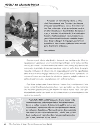 Ouvir os sons da sala de aula, do pátio, da rua, de casa, das lojas e dos diferentes
espaços desses lugares pode ser um exercício importante para tornar o aluno atento a
tudo o que acontece à sua volta e desenvolver o senso crítico para aquilo que lhe diz res-
peito ou não. As atividades de tocar, cantar e dançar no início e no fim do dia de trabalho
na escola, em situações de relaxamento, em preparação para momentos específicos da
rotina de aula ou ainda em jogos interativos no pátio, podem auxiliar o professor a co-
nhecer melhor seus alunos e desvendar o ambiente sonoro no qual eles estão imersos,
facilitando a comunicação e a cumplicidade entre professor e alunos.
O professor também pode desenvolver uma pesquisa de sons e diferentes tipos de
música, compartilhando as culturas dos alunos e sons que estão à sua volta, motivando
uma movimentação enquanto ouvem determinado tipo de música. Nesse caso o pro-
fessor poderá aproveitar para fazer o seu aluno se expressar musicalmente por meio dos
movimentos corporais.
A música é um elemento importante na rotina
diária de uma sala de aula. O contato com ela pode
enriquecer a experiência da criança de inúmeras for-
mas. Se o professor tocar ou cantar diversas músicas
em diferentes situações durante todo o dia escolar, as
crianças assimilam outras situações de aprendizagem,
tais como habilidades sociais e estruturas de lingua-
gem. Assim como assimilam os sons vindos do pro-
cesso de aprendizagem da linguagem, elas também
aprendem os sons musicais experimentando-os como
parte do ambiente onde estão.
Figura 1: Audibilização.
Para Schafer (1991, p. 288),“os ouvidos de uma pessoa verda-
deiramente sensível estão sempre abertos”. Em cada momento
devem-se realizar exercícios de treinamento auditivo com os sons
do ambiente. É interessante coletar sons dos mais variados espa-
ços e situações do cotidiano.“O ambiente sonoro de uma socieda-
de é uma fonte importante de informação”(Schafer, 1991, p. 289).
Ouvir, escutar, sentir e perceber são os fatores mais importantes
para se ter o contato inicial com a música.
92
MÚSICA na educação bбsica
Ailen Rose Balog de Lima e Ellen de Albuquerque Boger Stencel
 