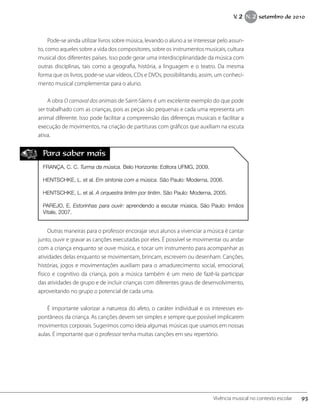 Pode-se ainda utilizar livros sobre música, levando o aluno a se interessar pelo assun-
to, como aqueles sobre a vida dos compositores, sobre os instrumentos musicais, cultura
musical dos diferentes países. Isso pode gerar uma interdisciplinaridade da música com
outras disciplinas, tais como a geografia, história, a linguagem e o teatro. Da mesma
forma que os livros, pode-se usar vídeos, CDs e DVDs, possibilitando, assim, um conheci-
mento musical complementar para o aluno.
A obra O carnaval dos animais de Saint-Säens é um excelente exemplo do que pode
ser trabalhado com as crianças, pois as peças são pequenas e cada uma representa um
animal diferente. Isso pode facilitar a compreensão das diferenças musicais e facilitar a
execução de movimentos, na criação de partituras com gráficos que auxiliam na escuta
ativa.
Para saber mais
FRANÇA, C. C. Turma da música. Belo Horizonte: Editora UFMG, 2009.
HENTSCHKE, L. et al. Em sintonia com a música. São Paulo: Moderna, 2006.
HENTSCHKE, L. et al. A orquestra tintim por tintim. São Paulo: Moderna, 2005.
PAREJO, E. Estorinhas para ouvir: aprendendo a escutar música. São Paulo: Irmãos
Vitale, 2007.
Outras maneiras para o professor encorajar seus alunos a vivenciar a música é cantar
junto, ouvir e gravar as canções executadas por eles. É possível se movimentar ou andar
com a criança enquanto se ouve música, e tocar um instrumento para acompanhar as
atividades delas enquanto se movimentam, brincam, escrevem ou desenham. Canções,
histórias, jogos e movimentações auxiliam para o amadurecimento social, emocional,
físico e cognitivo da criança, pois a música também é um meio de fazê-la participar
das atividades de grupo e de incluir crianças com diferentes graus de desenvolvimento,
aproveitando no grupo o potencial de cada uma.
É importante valorizar a natureza do afeto, o caráter individual e os interesses es-
pontâneos da criança. As canções devem ser simples e sempre que possível implicarem
movimentos corporais. Sugerimos como ideia algumas músicas que usamos em nossas
aulas. É importante que o professor tenha muitas canções em seu repertório.
93Vivência musical no contexto escolar
V. 2 N. 2 setembro de 2010
 