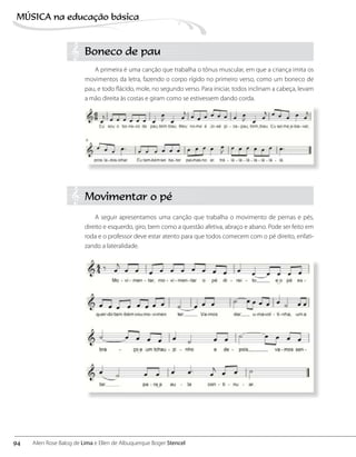 Boneco de pau
A primeira é uma canção que trabalha o tônus muscular, em que a criança imita os
movimentos da letra, fazendo o corpo rígido no primeiro verso, como um boneco de
pau, e todo flácido, mole, no segundo verso. Para iniciar, todos inclinam a cabeça, levam
a mão direita às costas e giram como se estivessem dando corda.
Movimentar o pé
A seguir apresentamos uma canção que trabalha o movimento de pernas e pés,
direito e esquerdo, giro, bem como a questão afetiva, abraço e abano. Pode ser feito em
roda e o professor deve estar atento para que todos comecem com o pé direito, enfati-
zando a lateralidade.
94
MÚSICA na educação bбsica
Ailen Rose Balog de Lima e Ellen de Albuquerque Boger Stencel
 