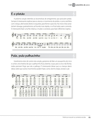 É o pistão
A próxima canção relembra as locomotivas de antigamente, que possuíam pistão.
Sempre é interessante explicar para os alunos o movimento do pistão, e como será feito
com o braço, alternando direito e esquerdo, para frente e para trás. No início é ela canta-
da bem devagar, gradualmente vai ficando mais rápida, e no final todos saem correndo.
É interessante fazer uma fila indiana, e mudar o condutor, para fazer diferentes trajetos.
Pula, pula palhacinho
Geralmente antes de cantar esta canção, gostamos de falar um pouquinho do circo
e contar uma história de que o palhacinho ficou doente, e que, para o circo não fechar,
todos precisam fingir que são o palhaço. É interessante deixar que as crianças deem
ideias sobre que outros movimentos podem fazer, como: dormir, beijar, arrastar o pé.
95Vivência musical no contexto escolar
V. 2 N. 2 setembro de 2010
 