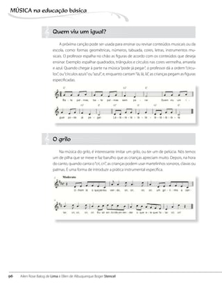 Quem viu um igual?
A próxima canção pode ser usada para ensinar ou revisar conteúdos musicais ou da
escola, como: formas geométricas, números, tabuada, cores, letras, instrumentos mu-
sicais. O professor espalha no chão as figuras de acordo com os conteúdos que deseja
ensinar. Exemplo: espalhar quadrados, triângulos e círculos nas cores vermelha, amarela
e azul. Quando chegar à parte na música“pode já pegar”, o professor dá a ordem“círcu-
los”, ou“círculos azuis”ou“azul”, e, enquanto cantam“lá, lá, lá”, as crianças pegam as figuras
especificadas.
O grilo
Na música do grilo, é interessante imitar um grilo, ou ter um de pelúcia. Nós temos
um de pilha que se mexe e faz barulho que as crianças apreciam muito. Depois, na hora
do canto, quando canta o“cri, cri”, as crianças podem usar martelinhos sonoros, clavas ou
palmas. É uma forma de introduzir a prática instrumental específica.
96
MÚSICA na educação bбsica
Ailen Rose Balog de Lima e Ellen de Albuquerque Boger Stencel
 