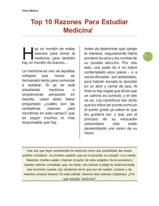 Vista Medica
1
Top 10 Razones Para Estudiar
Medicina
ay un montón de malas
razones para tomar la
medicina, pero también
hay un montón de buenos...
La medicina es uno de aquellos
colegios que nunca es
demasiado tarde para comenzar
a estudiar. Si ya se está
estudiando medicina o
simplemente pensando en
hacerlo, usted debe haber
preguntado ¿cuáles son las
verdaderas razones para
inscribirse en este campo?, que
es según muchos el más
responsable que hay.
Antes de determinar qué campo
te interesa, seguramente habrá
ponderó los pros y los contras de
su posible elección. Por otro
lado, una parte de ti no habrá
contemplado unos pasos - o a
veces décadas - por adelantado,
pero habrán tomado la decisión
en un abrir y cerrar de ojos. Al
final no hay reglas que dirían que
un camino es correcto, y el otro
no es. Los científicos han dicho
que los niños tan pronto como en
el quinto grado ya saben lo que
les gustaría ser, y que, por el
principio de su educación
universitaria sólo están
desarrollando una visión de su
futuro.
Una vez que haya considerado la medicina como una posibilidad, las cosas
podrían complicar - la primera cuestión que es si escuchar su corazón o su mente.
Nuestras mentes suelen imponer el punto de vista subjetivo de la sociedad y
nuestro entorno inmediato, que, sin duda, nos animan a elegir la medicina hasta
ese momento cuando nos olvidamos de lo que son de nuestro corazón y de
nuestros propios deseos. En este artículo traemos diez razones (objetivas) ¿Por
qué estudiar medicina?
H
 