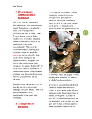 Vista Medica
2
1. Un montón de
oportunidades al
graduarse
Esta razón rara vez se destacó
adecuadamente, pero que realmente
es así. Después de su graduación,
existe una amplia gama de
oportunidades para el trabajo futuro.
En caso de que ninguna de las
posibilidades encuentras atractiva,
puedes combinarlos o inventar su
propio camino de mayor
especialización. Al terminar la
universidad médica, usted puede
optar por trabajar en hospitales,
centros de ciencia, atención de la
salud pública o ser parte del
segmento médico de alguna otra
ciencia. Hay médicos que están
manejando los costos de atención de
salud en las ciencias económicas, o
cooperar como parte de las ciencias
judiciales para demostrar los errores
médicos y los derechos de los
pacientes.
Sea como fuere, no se preocupe, en
caso de que no se ve como un
podólogo o cirujano futuro; Tiene seis
años para decidir qué es
exactamente lo que usted está
interesado.
2. Trabajando con
personas
Un montón de estudiantes, nombre
trabajando con gente como su
principal razón para estudiar
medicina. Es de vital importancia
hacer hincapié en que, para trabajar
con la gente, es absolutamente
necesario tener una gran cantidad de
la tolerancia hacia los grupos sociales
en peligro de extinción, por ejemplo,
la edad y los discapacitados.
En curso de sus estudios usted será
capaz de mejorar esta habilidad
incluso si usted no tiene una afinidad
particularmente desarrollada hacia el
trabajo con la gente. Durante sus
estudios, sino también más tarde en
los hospitales, se encontrará con una
gran cantidad de personas, además
de los pacientes - familias de los
 