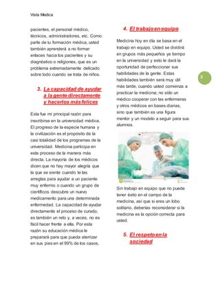 Vista Medica
3
pacientes, el personal médico,
técnicos, administradores, etc. Como
parte de tu formación médica, usted
también aprenderá a no formar
enlaces hacia los pacientes y su
diagnóstico o religiones, que es un
problema extremadamente delicado
sobre todo cuando se trata de niños.
3. La capacidad de ayudar
a la gente directamente
y hacerlos másfelices
Esta fue mi principal razón para
inscribirse en la universidad médica.
El progreso de la especie humana y
la civilización es el propósito de la
casi totalidad de los programas de la
universidad. Medicina participa en
este proceso de la manera más
directa. La mayoría de los médicos
dicen que no hay mayor alegría que
la que se siente cuando te las
arreglas para ayudar a un paciente
muy enfermo o cuando un grupo de
científicos descubre un nuevo
medicamento para una determinada
enfermedad. La capacidad de ayudar
directamente el proceso de curado,
es también un reto y, a veces, no es
fácil hacer frente a ella. Por esta
razón su educación médica le
preparará para que pueda aterrizar
en sus pies en el 99% de los casos.
4. El trabajoen equipo
Medicina hoy en día se basa en el
trabajo en equipo. Usted se dividirá
en grupos más pequeños ya tiempo
en la universidad y esto le dará la
oportunidad de perfeccionar sus
habilidades de la gente. Estas
habilidades también será muy útil
más tarde, cuando usted comienza a
practicar la medicina; no sólo un
médico cooperar con las enfermeras
y otros médicos en bases diarias,
sino que también es una figura
mentor y un modelo a seguir para sus
alumnos.
Sin trabajo en equipo que no puede
tener éxito en el campo de la
medicina, así que si eres un lobo
solitario, deberías reconsiderar si la
medicina es la opción correcta para
usted.
5. El respetoen la
sociedad
 