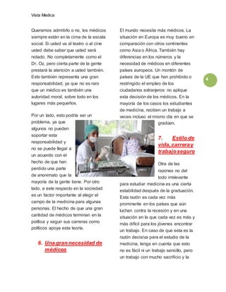 Vista Medica
4
Queramos admitirlo o no, los médicos
siempre están en la cima de la escala
social. Si usted va al teatro o al cine
usted debe saber que usted será
notado. No completamente como el
Dr. Oz, pero cierta parte de la gente
prestará la atención a usted también.
Esto también representa una gran
responsabilidad, ya que no es raro
que un médico es también una
autoridad moral, sobre todo en los
lugares más pequeños.
Por un lado, esto podría ser un
problema, ya que
algunos no pueden
soportar esta
responsabilidad y
no se puede llegar a
un acuerdo con el
hecho de que han
perdido una parte
de anonimato que la
mayoría de la gente tiene. Por otro
lado, a este respecto en la sociedad
es un factor importante al elegir el
campo de la medicina para algunas
personas. El hecho de que una gran
cantidad de médicos terminan en la
política y seguir sus carreras como
políticos apoya esta teoría.
6. Una gran necesidad de
médicos
El mundo necesita más médicos. La
situación en Europa es muy bueno en
comparación con otros continentes
como Asia o África. También hay
diferencias en los números y la
necesidad de médicos en diferentes
países europeos. Un montón de
países de la UE que han prohibido o
restringido el empleo de los
ciudadanos extranjeros no aplique
esta decisión de los médicos. En la
mayoría de los casos los estudiantes
de medicina, reciben un trabajo a
veces incluso el mismo día en que se
gradúen.
7. Estilo de
vida,carreray
trabajoseguro
Otra de las
razones no del
todo irrelevante
para estudiar medicina es una cierta
estabilidad después de la graduación.
Esta razón es cada vez más
prominente en los países que aún
luchan contra la recesión y en una
situación en la que cada vez es más y
más difícil para los jóvenes encontrar
un trabajo. En caso de que esta es la
razón decisiva para el estudio de la
medicina, tenga en cuenta que esto
no es fácil ni un trabajo sencillo, pero
un trabajo con mucho sacrificio y la
 