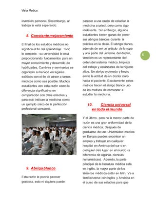 Vista Medica
5
inversión personal. Sin embargo, un
trabajo te está esperando.
8. Constantemejoramiento
El final de los estudios médicos no
significa el fin del aprendizaje. Todo
lo contrario - su universidad le está
proporcionando fundamentos para un
mayor conocimiento y desarrollo de
habilidades. Cumbres y seminarios se
organizan a menudo en lugares
exóticos con el fin de atraer a tantos
médicos como sea posible. Muchos
estudiantes ven esta razón como la
diferencia significativa en
comparación con otros estudios y
para esto indican la medicina como
un ejemplo único de la perfección
profesional constante.
9. Abrigoblanco
Esta razón le podría parecer
graciosa, esto ni siquiera puede
parecer a una razón de estudiar la
medicina a usted, pero como algo
irrelevante. Sin embargo, algunos
estudiantes tienen ganas de poner
sus abrigos blancos durante la
práctica en la clase. El abrigo blanco,
además de ser un artículo de la ropa
y una parte del uniforme del doctor,
también es un representante del
orden del sistema médico, limpieza
del trabajo y estándares de la higiene
altos. Un abrigo ordenado y limpio
emite la actitud de un doctor claro
hacia el paciente. Exactamente estos
motivos hacen el abrigo blanco uno
de los motivos de comenzar a
estudiar la medicina.
10. Ciencia universal
en todo el mundo
Y el último, pero no la menor parte de
razón es una gran uniformidad de la
ciencia médica. Después de
graduarse de una Universidad médica
en Europa puedes encontrar un
empleo y trabajar en cualquier
hospital en América del sur o en
cualquier otro lugar en el mundo (a
diferencia de algunas ciencias
humanísticas). Además, la parte
principal de la literatura médica está
en inglés, la mayor parte de los
términos médicos están en latín. Va a
familiarizarse con Inglés y América en
el curso de sus estudios para que
 