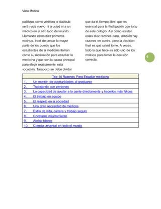 Vista Medica
6
palabras como vértebra o clavícula
será nada nuevo ni a usted ni a un
médico en el otro lado del mundo.
Llamando estos diez primeros
motivos, traté de cercar la mayor
parte de los puntos que los
estudiantes de la medicina llaman
como su motivación para estudiar la
medicina y que son la causa principal
para elegir exactamente esta
vocación. Tampoco se debe olvidar
que da el tiempo libre, que es
esencial para la finalización con éxito
de este colegio. Así como existen
estas diez razones para, también hay
razones en contra, pero la decisión
final es que usted tome. A veces,
todo lo que hace es sólo uno de los
motivos para tomar la decisión
correcta.
Top 10 Razones Para Estudiar medicina
1. Un montón de oportunidades al graduarse
2. Trabajando con personas
3. La capacidad de ayudar a la gente directamente y hacerlos más felices
4. El trabajo en equipo
5. El respeto en la sociedad
6. Una gran necesidad de médicos
7. Estilo de vida, carrera y trabajo seguro
8. Constante mejoramiento
9. Abrigo blanco
10. Ciencia universal en todo el mundo
 