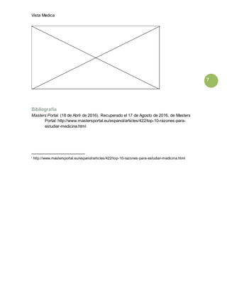 Vista Medica
7
Bibliografía
Masters Portal. (18 de Abril de 2016). Recuperado el 17 de Agosto de 2016, de Masters
Portal: http://www.mastersportal.eu/espanol/articles/422/top-10-razones-para-
estudiar-medicina.html
i http://www.mastersportal.eu/espanol/articles/422/top-10-razones-para-estudiar-medicina.html
 