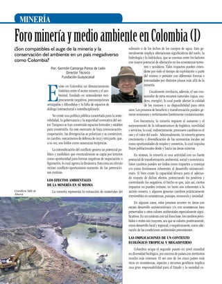 MINERÍA

Foro minería y medio ambiente en Colombia (I)
¿Son compatibles el auge de la minería y la
conservación del ambiente en un país megadiverso
como Colombia?
Por. Germán Camargo Ponce de León
Director Técnico
Fundación Guayacanal

E

xiste en Colombia un distanciamiento
histórico entre el sector minero y el ambiental, fundado en antecedentes recíprocamente negativos, preconcepciones
arraigadas y difundidas y la falta de espacios de
diálogo intersectorial e interdisciplinario.
No existe una política pública concertada para la sostenibilidad, la gobernancia y la seguridad normativa del sector. Tampoco se han construido espacios formales y estables
para construirla. En este escenario de baja comunicacióncooperación, las divergencias se polarizan y se construyen,
en cambio, mecanismos de defensa de una y otra parte, que,
a su vez, son leídos como amenazas recíprocas.
La intensificación del conflicto genera un potencial político y mediático que eventualmente se capta por terceros
como oportunidad para formas negativas de negociación o
figuración, lo cual agrava la dinámica. Esto crea un círculo
vicioso conflicto-oportunismo-aumento de las prevenciones mutuas.
Los efectos ambientales
de la minería en sí misma

Gravillera Valle de
Aburrá

La minería representa la extracción de materiales del

subsuelo o de los lechos de los cuerpos de agua. Esto generalmente implica alteraciones significativas del suelo, la
hidrología y la hidráulica, que se cuentan entre los factores
con mayor potencial de alteración en los ecosistemas terrestres y acuáticos. Tales impactos pueden extenderse por todo el tiempo de explotación o parte
del mismo o persistir con diferentes formas e
intensidades por distintos plazos más allá de la
minería.
Usualmente involucra, además, el uso consumidor de otros recursos naturales (agua, madera, energía), lo cual puede afectar la calidad
de los mismos y su disponibilidad para otros
usos. Los procesos de beneficio y transformación pueden generar emisiones y vertimientos fuertemente contaminantes.
Con frecuencia, la minería requiere el aumento y el
mejoramiento de la infraestructura de logística, movilidad
y servicios, lo cual, indirectamente, promueve cambios en el
uso y el valor del suelo. Adicionalmente, la minería genera
crecimiento y diversificación de las economías locales así
como oportunidades de empleo y comercio, lo cual impulsa
flujos poblacionales desde y hacia las áreas mineras.
En síntesis, la minería es una actividad con un fuerte
potencial de transformación ambiental, social y económica.
Estos cambios pueden ser leídos como impactos a manejar
y/o como fenómenos inherentes al desarrollo socioeconómico. Si bien existe la capacidad técnica para el adecuado manejo de dichos efectos, potenciando los positivos y
controlando los negativos, el hecho es que, aún así, ciertos
impactos no pueden evitarse, en tanto son inherentes a la
acción minera, y algunos generan cambios prácticamente
irreversibles en ecosistemas, paisajes, economía y sociedad.
En algunos casos, estos procesos ocurren en áreas con
escaso desarrollo socioeconómico y/o con ecosistemas bien
preservados u otros valores ambientales especialmente significativos. En un contexto con tal línea base, los cambios percibidos o reales son mayores, sea que se valoren positivamente,
como desarrollo local y regional, o negativamente, como alteración de las condiciones ambientales preexistentes.
Las implicaciones de un contexto
ecológico tropical y megadiverso

28

Colombia ocupa el segundo puesto en nivel mundial
en diversidad biológica, por encima de países con territorios
mucho más extensos. El ser uno de los cinco países más
ricos en ecosistemas, especies y recursos genéticos implica
una gran responsabilidad para el Estado y la sociedad co-

 