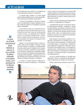 actualidad
de estas poblaciones, para contribuir a la consolidación de
una sociedad regional incluyente y multicultural.
La minería ilegal constituye un enorme desafío
para la institucionalidad minera. ¿Cómo está atendiendo la Gobernación de Antioquia este fenómeno?
La cultura de la ilegalidad en Antioquia se configura
como una problemática de amplias magnitudes que impide el desarrollo armónico en las subregiones, generando
pobreza y desigualdad.

Se cuenta
con el Comité
Interinstitucional
Minero
Ambiental, un
espacio en el
que se articulan
las políticas
ambientales
con las políticas
mineras, con la
participación de
las diferentes
autoridades
competentes.

14

En este sentido, la cultura por el desarrollo de la minería legal en el marco de nuestra apuesta por la transformación del sector será el gran reto, potencializando
la riqueza minera y las capacidades de los diferentes
actores en los territorios, haciendo frente y confrontando la realidad social de las poblaciones, que hoy se
ven amenazadas con la violencia, la corrupción, la desigualdad y la criminalidad.
Respecto a la minería ilegal asociada a factores criminales, desde la línea estratégica 3 Antioquia es segura
y previene la violencia, le apostamos a la implementación
de acciones efectivas para la mitigación de sus impactos,
el control a la incursión y expansión de la minería ilegal y
de las actuaciones criminales que se desarrollan paralelamente. En el marco de la Política Criminal Regional para
la Seguridad (Alianza Medellín – Antioquia)se hace un trabajo articulado entre la Secretaría de Gobierno, las Fuerzas
Militares, las Alcaldías Municipales y la ciudadanía.
En cuanto a la minería informal y tradicional, implementamos el proyecto de legalización y formalización

minera, a través del cual se legalizarán en el cuatrienio 800
unidades productivas, incentivando los procesos de asociatividad, seguridad minera, preservación de recursos naturales
desde intervención con asesoría y asistencia técnica para el
ejercicio de la minería.
¿Cuál es el reto de su gobierno frente al desarrollo de
la minería en el departamento de Antioquia?
La transformación del sector en términos de desarrollo ambientalmente sostenible y sustentables la apuesta
de nuestro gobierno; para lograrlo, el primer paso ha sido
identificar las problemáticas asociadas al sector minero, lo
siguiente, en el marco de los principios rectores de nuestro
proyecto político, refiere a la implementación de planes,
programas y proyectos como mecanismo para direccionar
las intervenciones gubernamentales.
Desde Antioquia la más educada le apostamos a la legalización y formalización de la actividad minera, a que
esta se realice de manera responsable, a la implementación
de tecnologías limpias, a la recuperación y mitigación de
pasivos ambientales, al seguimiento, verificación y monitoreo eficiente de las unidades mineras, a la investigación en
seguridad minera, al fortalecimiento de las competencias
de los actores del sector, a la articulación de los sistemas de
información, a la intervención integral y a la promoción de
las unidades productivas.
Uno de los grandes problemas en Colombia para
desarrollar el sector es la insuficiente infraestructura.
¿Cuál es el panorama de Antioquia en esta materia?
Antioquia particularmente representa el atraso en la in-

 