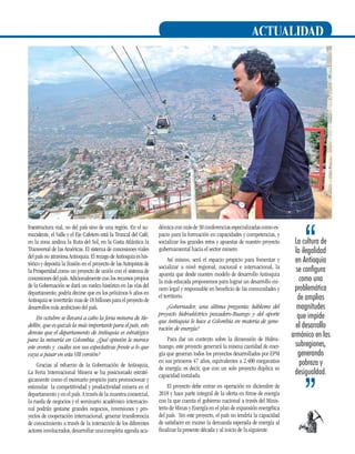 actualidad

fraestructura vial, no del país sino de una región. En el suroccidente, el Valle y el Eje Cafetero está la Troncal del Café,
en la zona andina la Ruta del Sol, en la Costa Atlántica la
Transversal de las Américas. El sistema de concesiones viales
del país no atraviesa Antioquia. El rezago de Antioquia es histórico y deposita la ilusión en el proyecto de las Autopistas de
la Prosperidad como un proyecto de unión con el sistema de
concesiones del país. Adicionalmente con los recursos propios
de la Gobernación se dará un vuelco histórico en las vías del
departamento; podría decirse que en los próximos 6 años en
Antioquia se invertirán mas de 18 billones para el proyecto de
desarrollos más ambicioso del país.
En octubre se llevará a cabo la feria minera de Medellín, que es quizás la más importante para el país, esto
denota que el departamento de Antioquia es estratégico
para la minería en Colombia. ¿Qué opinión le merece
este evento y cuáles son sus expectativas frente a lo que
vaya a pasar en esta VIII versión?
Gracias al esfuerzo de la Gobernación de Antioquia,
La Feria Internacional Minera se ha posicionado estratégicamente como el escenario propicio para promocionar y
estimular la competitividad y productividad minera en el
departamento y en el país. A través de la muestra comercial,
la rueda de negocios y el seminario académico internacional podrán gestarse grandes negocios, inversiones y proyectos de cooperación internacional, generar transferencia
de conocimiento a través de la interacción de los diferentes
actores involucrados, desarrollar una completa agenda aca-

démica con más de 30 conferencias especializadas como espacio para la formación en capacidades y competencias, y
socializar los grandes retos y apuestas de nuestro proyecto
gubernamental hacia el sector minero.

Para dar un contexto sobre la dimensión de Hidroituango, este proyecto generará la misma cantidad de energía que generan todos los proyectos desarrollados por EPM
en sus primeros 47 años, equivalentes a 2.400 megavatios
de energía; es decir, que con un solo proyecto duplica su
capacidad instalada.

La cultura de
la ilegalidad
en Antioquia
se configura
como una
problemática
de amplias
magnitudes
que impide
el desarrollo
armónico en las
subregiones,
generando
pobreza y
desigualdad.

El proyecto debe entrar en operación en diciembre de
2018 y hace parte integral de la oferta en firme de energía
con la que cuenta el gobierno nacional a través del Ministerio de Minas y Energía en el plan de expansión energética
del país. Sin este proyecto, el país no tendría la capacidad
de satisfacer en exceso la demanda esperada de energía al
finalizar la presente década y al inicio de la siguiente.

15

Así mismo, será el espacio propicio para fomentar y
socializar a nivel regional, nacional e internacional, la
apuesta que desde nuestro modelo de desarrollo Antioquia
la más educada proponemos para lograr un desarrollo minero legal y responsable en beneficio de las comunidades y
el territorio.
¿Gobernador, una última pregunta; hábleme del
proyecto hidroeléctrico pescadero-Ituango y del aporte
que Antioquia le hace a Colombia en materia de generación de energía?

 