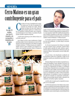 MINERÍA

Cerro Matoso es un gran
contribuyente para el país
De cada 10
empleos
que tiene la
compañía, seis
corresponden a
trabajadores de
la región

C

on cifras en la mano, el presidente de la compañía sostiene que 6 de cada 10 empleados de la
compañía son oriundos de la región. Además,
durante los últimos 30 años Cerro Matoso ha
pagado al Estado regalías por 1,5 billones de pesos y en impuestos 3,9 billones de pesos. Ante la importancia del desempeño de Cerro Matoso, el presidente Ricardo
Escobar concedió la siguiente entrevista:
¿Cuál ha sido el aporte que Cerro Matoso le hace a la
economía cada año?
Cerro Matoso ha sido un gran contribuyente al Estado
colombiano desde el inicio de operaciones en junio de 1982.
Durante los 30 años de operaciones, Cerro Matoso ha pagado
al Estado colombiano 1.5 billones de pesos por concepto de
regalías (monto en pesos corrientes); por concepto de impuestos -entre impuestos nacionales y locales- la Empresa ha

pagado al Estado colombiano 3.9 billones (monto en pesos
corrientes y no incluye los pagos hechos por impuesto de renta u otros impuestos). Desde 1995 la distribución de beneficios
para el Gobierno colombiano ha sido mayor (5.4 billones de
pesos) que los beneficios económicos que los accionistas han
recibido a través de dividendos (5.1 billones de pesos).
La inversión social de la compañía ha permitido estar cerca de la población. ¿A cuánto llega la inversión
por este rubro?
En 30 años de operaciones Cerro Matoso ha realizado
una gran inversión social en educación, atención básica
en salud, gestión sostenible del medio ambiente, emprendimiento regional y fortalecimiento institucional, cifra que
durante los últimos 5 años ascendió a más de 44.000 millones de pesos.
¿De qué forma se ha beneficiado la población de
los programas sociales de la compañía? ¿Cuáles son los
programas sociales que actualmente desarrolla la compañía?
El área de influencia de Cerro Matoso comprende los municipios de Montelíbano, Puerto Libertador, San José de Uré
y La Apartada, todos ellos pertenecientes a la subregión Alto
San Jorge, en el departamento de Córdoba. La contribución
de Cerro Matoso al desarrollo de las comunidades en su área
de influencia ha sido múltiple, documentada internamente
en nuestros reportes sociales, así como por estudios realizados por la Universidad de Los Andes y la firma Econometría.
Adicionalmente a los resultados en cuanto al cumplimiento
por parte de la compañía con compromisos contractuales y
legales (como por ejemplo atención médica y educación a los
empleados y sus familias, regalías e impuestos).
¿Cuál ha sido el contacto que la compañía ha manejado con la comunidad?

16

Los 30 años de operaciones en Cerro Matoso se han caracterizado por un profundo convencimiento de desarrollar la operación asegurando las relaciones de mutuo beneficio con el entorno. El impulso a la economía regional en el Alto San Jorge se ha
estimulado de manera ininterrumpida a través del desarrollo de

 