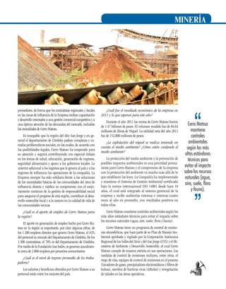 MINERÍA

proveedores, de forma que los contratistas regionales y locales
en las zonas de influencia de la Empresa reciban capacitación
y desarrollo orientados a una gestión comercial competitiva y a
una óptima atención de las demandas del mercado, incluidas
las necesidades de Cerro Matoso.
Es innegable que la región del Alto San Jorge y en general el departamento de Córdoba padece complejas y variadas problemáticas sociales, en las cuales, de acuerdo con
las posibilidades legales, Cerro Matoso ha cooperado para
su atención y seguirá contribuyendo con especial énfasis
en los temas de salud, educación, generación de ingresos,
seguridad alimentaria y apoyo a los gobiernos locales. Lo
anterior adicional a los ingresos que le genera al país y a las
regiones de influencia las operaciones de la compañía. La
Empresa siempre ha sido solidaria frente a las soluciones
de las necesidades básicas de las comunidades del área de
influencia directa y ratifica su compromiso con el mejoramiento continuo de la gestión de responsabilidad social
para asegurar el progreso de esta región, contribuir al desarrollo sostenible local y a la mejora en la calidad de vida de
las comunidades vecinas
¿Cuál es el aporte de empleo de Cerro Matoso para
la región?
El aporte en generación de empleo hecho por Cerro Matoso en la región es importante, por citar algunas cifras: de
los 1.200 empleos directos que genera Cerro Matoso, el 62%
del personal es oriundo del Departamento de Córdoba. De los
1.500 contratistas, el 70% es del Departamento de Córdoba.
Por medio de la Fundación San Isidro, se generan anualmente cerca de 2.000 empleos por proyectos comunitarios
¿Cuál es el nivel de ingreso promedio de los trabajadores?
Los salarios y beneficios ofrecidos por Cerro Matoso a su
personal están entre los mejores del país.

¿Cuál fue el resultado económico de la empresa en
2011 y lo que esperan para este año?
Durante el año 2011 las ventas de Cerro Matoso fueron
de 1.47 billones de pesos. El volumen vendido fue de 84.64
millones de libras de Níquel. La utilidad neta del año 2011
fue de 152.000 millones de pesos.
¿La explotación del níquel se realiza teniendo en
cuenta el medio ambiente? ¿Cómo están cuidando el
medio ambiente?
La protección del medio ambiente y la prevención de
posibles impactos ambientales es una prioridad permanente para Cerro Matoso y el compromiso de la empresa
con la protección del ambiente va mucho más allá de lo
que establecen las leyes. La Compañía ha implementado
y mantiene el Sistema de Gestión Ambiental certificado
bajo la norma internacional ISO 14001 desde hace 10
años, el cual está integrado al sistema gerencial de la
empresa y recibe auditorías externas e internas cuatro
veces al año en promedio, con resultados positivos en
todas ellas.

Cerro Matoso
mantiene
controles
ambientales
según los más
altos estándares
técnicos para
evitar el impacto
sobre los recursos
naturales (agua,
aire, suelo, flora
y fauna).

Cerro Matoso mantiene controles ambientales según los
más altos estándares técnicos para evitar el impacto sobre
los recursos naturales (agua, aire, suelo, flora y fauna).
Cerro Matoso tiene un programa de control de emisiones atmosféricas, que hace parte de su Plan de Manejo Ambiental aprobado y vigilado por la Corporación Autónoma
Regional de los Valles del Sinú y del San Jorge (CVS) y el Ministerio de Ambiente y Desarrollo Sostenible, el cual Cerro
Matoso cumple de manera estricta en sus operaciones. Las
medidas de control de emisiones incluyen, entre otras, el
riego de vías, equipos de control de emisiones en el proceso
(lavadores de gases, precipitadores electrostáticos y filtros de
bolsas), siembra de barreras vivas (árboles) y revegetación
de taludes en las áreas operativas.

17

 
