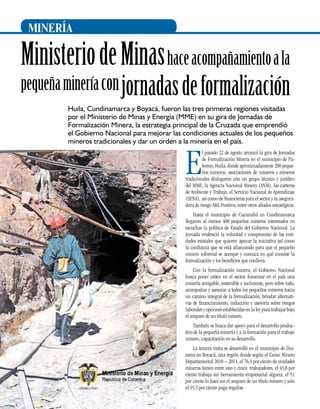 MINERÍA

Ministerio de Minas hace acompañamiento a la

pequeña minería con jornadas de formalización
Huila, Cundinamarca y Boyacá, fueron las tres primeras regiones visitadas
por el Ministerio de Minas y Energía (MME) en su gira de Jornadas de
Formalización Minera, la estrategia principal de la Cruzada que emprendió
el Gobierno Nacional para mejorar las condiciones actuales de los pequeños
mineros tradicionales y dar un orden a la minería en el país.

E

l pasado 22 de agosto arrancó la gira de Jornadas
de Formalización Minera en el municipio de Palermo, Huila, donde aproximadamente 200 pequeños mineros, asociaciones de mineros y mineros
tradicionales dialogaron con un grupo técnico y jurídico
del MME, la Agencia Nacional Minera (ANM), las carteras
de Ambiente y Trabajo, el Servicio Nacional de Aprendizaje
(Sena), así como de financieras para el sector y la aseguradora de riesgo ARL Positiva, entre otros aliados estratégicos.
Hasta el municipio de Cucunubá en Cundinamarca
llegaron al menos 400 pequeños mineros interesados en
escuchar la política de Estado del Gobierno Nacional. La
jornada evidenció la voluntad y compromiso de las entidades estatales que quieren apoyar la iniciativa así como
la confianza que se está afianzando para que el pequeño
minero informal se acerque y conozca en qué consiste la
formalización y los beneficios que conlleva.
Con la formalización minera, el Gobierno Nacional
busca poner orden en el sector, fomentar en el país una
minería amigable, sostenible e incluyente, pero sobre todo,
acompañar y asesorar a todos los pequeños mineros hacia
un camino integral de la formalización, brindar alternativas de financiamiento, inducción y asesoría sobre riesgos
laborales y opciones establecidas en la ley para trabajar bajo
el amparo de un título minero.
También se busca dar apoyo para el desarrollo productivo de la pequeña minería y a la formación para el trabajo
minero, capacitación en su desarrollo.

26

La tercera visita se desarrolló en el municipio de Duitama en Boyacá, una región donde según el Censo Minero
Departamental 2010 – 2011, el 76,4 por ciento de unidades
mineras tienen entre uno y cinco trabajadores, el 43,8 por
ciento trabaja sin herramienta empresarial alguna, el 51
por ciento lo hace sin el amparo de un título minero y solo
el 55,5 por ciento paga regalías.

 