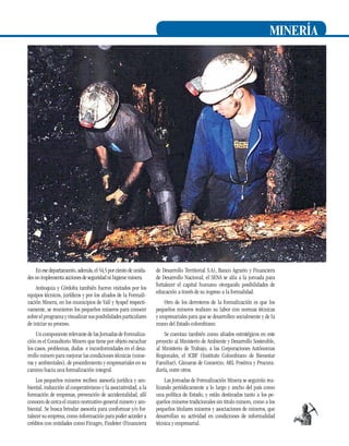 minería

En ese departamento, además, el 54,5 por ciento de unidades no implementa acciones de seguridad ni higiene minera.
Antioquia y Córdoba también fueron visitados por los
equipos técnicos, jurídicos y por los aliados de la Formalización Minera, en los municipios de Yalí y Ayapel respectivamente, se reunieron los pequeños mineros para conocer
sobre el programa y visualizar sus posibilidades particulares
de iniciar su proceso.

de Desarrollo Territorial S.A), Banco Agrario y Financiera
de Desarrollo Nacional; el Sena se alía a la jornada para
fortalecer el capital humano otorgando posibilidades de
educación a través de su ingreso a la formalidad.
Otro de los derroteros de la formalización es que los
pequeños mineros realicen su labor con normas técnicas
y empresariales para que se desarrollen socialmente y de la
mano del Estado colombiano.

Un componente relevante de las Jornadas de Formalización es el Consultorio Minero que tiene por objeto escuchar
los casos, problemas, dudas e inconformidades en el desarrollo minero para mejorar las condiciones técnicas (mineras y ambientales), de procedimiento y empresariales en su
camino hacia una formalización integral.

Se cuentan también como aliados estratégicos en este
proyecto al Ministerio de Ambiente y Desarrollo Sostenible,
al Ministerio de Trabajo, a las Corporaciones Autónomas
Regionales, el ICBF (Instituto Colombiano de Bienestar
Familiar), Cámaras de Comercio, ARL Positiva y Procuraduría, entre otros.

Los pequeños mineros reciben asesoría jurídica y ambiental, inducción al cooperativismo y la asociatividad, a la
formación de empresas, prevención de accidentalidad, allí
conocen de cerca el marco normativo general minero y ambiental. Se busca brindar asesoría para conformar y/o fortalecer su empresa, como información para poder acceder a
créditos con entidades como Finagro, Findeter (Financiera

Las Jornadas de Formalización Minera se seguirán realizando periódicamente a lo largo y ancho del país como
una política de Estado, y están destinadas tanto a los pequeños mineros tradicionales sin titulo minero, como a los
pequeños titulares mineros y asociaciones de mineros, que
desarrollan su actividad en condiciones de informalidad
técnica y empresarial.

27

 