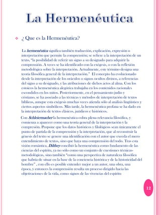    ¿ Que es la Hermenéutica?

    La hermenéutica significa también traducción, explicación, expresión o
    interpretación que permite la comprensión; se refiere a la interpretación de un
    texto, “la posibilidad de referir un signo a su designado para adquirir la
    comprensión. A veces se ha identificado con la exégesis, o con la reflexión
    metodológica sobre la interpretación. Actualmente, este término designa una
    teoría filosófica general de la interpretación.” El concepto ha evolucionado
    desde la interpretación de los oráculos o signos ocultos divinos, a referencias
    del signo a su designado, y las atribuciones de dichos actos al alma. Con los
    estoicos la hermenéutica alegórica trabajaba en los contenidos racionales
    escondidos en los mitos. Posteriormente, en el pensamiento judío y
    cristiano, se ha asociado a las técnicas y métodos de interpretación de textos
    bíblicos, aunque esta exégesis muchas veces atienda sólo al análisis lingüístico y
    ciertos aspectos simbólicos. Más tarde, la hermenéutica profana se ha dado en
    la interpretación de textos clásicos, jurídicos e históricos.
    Con Schleiermacher la hermenéutica cobra plena relevancia filosófica, y
    comienza a aparecer como una teoría general de la interpretación y la
    compresión. Propone que los datos históricos y filológicos sean únicamente el
    punto de partida de la comprensión y la interpretación, que al reconstruir la
    génesis del texto se genere una identificación con el autor que exceda el mero
    entendimiento de textos, sino que haya una comprensión del todo. Tras esta
    visión romántica, Dilthey concibió la hermenéutica como fundamento de las
    ciencias del espíritu, ya no sólo como un conjunto de cuestiones técnicas-
    metodológicas, sino también “como una perspectiva de naturaleza filosófica
    que habría de situar en la base de la conciencia histórica y de la historicidad del
    hombre” , con ello es posible entender mejor a un autor, una obra, una
    época, y entonces la comprensión resulta un proceso dirigido hacia las
    objetivaciones de la vida, como signos de las vivencias del espíritu


                                                                                          12
 