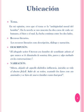    Tema.
    En mi opinión, creo que el tema es la “ambigüedad moral del
     hombre”. En la novela se nos muestra las dos caras de cada ser
     humano, el bien y el mal. La lucha continua entre los dos lados.
   Recursos literarios.
     Los recursos literarios son: descripción, diálogo y narración.
   DESCRIPCIÓN:
    “El abogado señor Utterson era hombre de semblante adusto al
    que nunca se le iluminaba la sonrisa; frío, parco y algo turbado
    en las conversaciones”.
   NARRACIÓN:
    “Ahora, alejado de aquella diabólica influencia, iniciaba su vida
     el doctor Jekyll. Salió de su retiro, reanudó los lazos con sus
     amistades y se hizo de nuevo familiar como huésped”.




                                                                        4
 