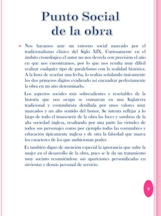    Nos hayamos ante un entorno social marcado por el
    tradicionalismo clásico del Siglo XIX. Curiosamente en el
    ámbito cronológico el autor no nos desvela con precisión el año
    en que nos encontramos, por lo que nos resulta muy difícil
    realizar cualquier tipo de paralelismo con la realidad histórica.
    A la hora de reseñar una fecha, lo realiza señalando únicamente
    los dos primeros dígitos evadiendo así encuadrar perfectamente
    la obra en un año determinado.
    Los aspectos sociales más sobresalientes y reseñables de la
    historia que nos ocupa se enmarcan en una Inglaterra
    tradicional y costumbrista detallada por unos valores muy
    marcados y un alto sentido del honor. Se intenta reflejar a lo
    largo de todo el transcurrir de la obra las luces y sombras de la
    alta sociedad inglesa, resaltando por una parte las virtudes de
    todos sus personajes como por ejemplo todas las costumbres y
    educación típicamente inglesa y de otra la falsedad que marca
    los caracteres de los que ambicionan poder.
    Es también digno de mención especial la ignorancia que sufre la
    mujer en el desarrollo de la obra, pues se le da un tratamiento
    muy sucinto resumiéndose sus apariciones personificadas en
    sirvientas y demás personal de servicio.




                                                                        9
 