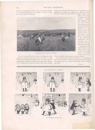 200 REVISTA MODERNA.
Apartamento de um rodeio na campanha.
ravelmente hospitaleiro no seu lar, como invariavelmente accessi-
yel ás conquista progressiva da sociedade na esphera do saber
que civilisa e afina os sentimentos.
De yolta da penosa lida de cada dia ao conchego da familia
extremosa e boa, entre as caricias da esposa devotada e as ternas
travessuras dos filhinhos, bem depressa la se vai o cansaço physico,
promptamente reparavel ao influxo d'esse meio sadio e conforta-
vel. O viandante que a fortuna condusiu a uma d essas moradas,
sente-se, ahi, enlevado pelas doçuras de um captiveiro feito de
gentilezas tão cordeaes, que jamais lhe é possivel olvidal-as.
Quando se retira, do recanto feliz leva coração cortado de sau-
dades..... Leva tambem
no espirito a impressão
indelevel produzida
pelo passageiro convi-
vio, que indefinida-
mente quisera prolon-
gar, si suas obrigatoria
marchas não o impe-
dissem de ahi ficar
sempre ouvindo as har-
monias do canto e da
boa musica, que não
faltam, ou entretendo-
se com interlocutores
familiarisados com os
assumptos mais cor-
rente entrea ela sessu·
periormente instruida .
U ma das nossas gra-
vuras representa a um
tempo um bello speci-
mem do typo rio grano
den~e e a expre~siva
postura de um gllasco
il1ustre montando eu zai1lo 1ltWrO ricamente ajaezado.
Esse abastado e bem conhecido estanciez'1-o, é a xemplicativa
prova de que conciliar e podem plenamente as energias mascula
do campeiro agil com a educação aprimorada de um verdadeiro
gentleman.
GUASCA.
BRINCADEIRAS DE INVERNO
,~~
l-.~ """-:o---~---".....
I f "."
.~ .
~ .'
~ ..Loy-- .... -~ r; -
Um engenhoso guarda costas.
 
