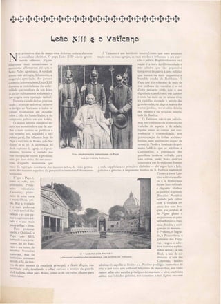 nos jardins do Vaticano.
Vaticaljoo
O Vaticano é um territorio neutro,~como que uma pequena
nação com as suas egrejas, as suas escolas e tribunaes o seu exer-
cito e policia. E piritualmente esta
nação é a terra da Christandade e
não admira que tão pequenina
terra irva de patria a uma religião
que nasceu na mais pequenina e
humilde creche de Bethlee01. O
Papa que é o soberano de mai de
200 milhões ele vassalos é o rei
d'esta pequena côrte, que a sua
dignidade transformou em carcere
e onde ha mais de 20 annos Yiye,
na vastidão dourada e seyera das
grandes salas na alegria man a dos
va to jardin no erudito deleite
dos m useos e na reiiaiosa mages-
tade da Basilica.
O Vaticano não é um palacio,
mas um conjuncto de construcções
variadas de a pecto e de edade,
ligadas uma as outras por con-
veniencia e commodidade,. sem
preoccupação de linhas architec-
tonicas, nem sentimento sequer de
symetria. Desde a fundação do pri-
meiro redificio que se attribue a
Constantino, a predilecção dos
pontifices tendo-se voltado para
e ta colina, onde J ero outr ora
con truira um hypodromo famoso
e onde suppliciara os primeiros christão - ahi ergeu lado a lado,
palacios e galeria a imponente basilica de S. Pedro e o adoravel
Caú1lo, a torre Leo-
nina solitaria medie-
,-a e a Bibliotheca
de um luxo refinado
e elegante j alinhou
o jardins' o grande
riardz1LO P071tijicio
subindo pela colina
com a verdura es-
pessa dos seu bos-
ques e o jal-dmo de
la Pigna plano e
arejado com os quin-
teiros floridos á fran-
ceza; fundou e enri-
queceu os museus :
o Profano, o Sagra-
do, a Pinacotheca, o
gabinete do Papy-
rus j ra gou e ador-
nou vastos e esplen-
didos alõe : a ala
Real, a ala de au-
diencias a ala da
Co~umnas, fundou
admiravei capellas a S,'xtina e a Pauliua prodigio immortaes de
arte e por todo este col1os al labyrinto de maravilhas, nos vinte
pateos pelas oito escadas principaes de marmore e oiro IIOS trinta
salões, nas infindas galerias, no claustros e nas logias, nas cem
o " CASINO DOS PAPAS"
Uma photographia Instantanea do Papa
AdmiraveI construcção renascença nos jardins do Vaticano.
L.eão ~III e
N
OS primeiros dias de março uma dolorosa noticia alarmou
a sociedade christan. O papa Leao XUD estava grave-
mente enfermo. Alguns
telegramas mais sensacionaes e
pessimistas affirmavam até que o
Santo Padre agonisava. A verdade
porem não attingia, felizmente, a
exagerada apreciação dos jornaes
e como os leitores sabem, Leão XIII
depressa se restabeleceu da enfer-
midade que resultara de um kisto
já antigo subitamente enfiamado e
que exigira uma operação radical.
Durante o abalo de tão precio a
aude a attenção universal de novo
e derigiu ao Vaticano e todos os
jornae ri"alisaram em detalhe
obre a vida do Santo Padre, e do
sumptuoso palacio em que habita.
Os nossos leitores desejarãO de-
certo que re umindo o que de me-
lhor mais curioso se publicou a
e te respeito nós, seguindo a im-
pulsão geral, lhe fallemos hoje do
Papa e da Côrte de Roma, a do Va-
ticano já se vê. A existencia do
chefe upremo da egreja se é proe-
minente, luxuosa e variada nas
suas occupações sacras e profanas,
nem por is o deixa de ser mono-
tona, d'aquel1a monotonia que
nasce da repetição constante dos mesmo actos, da visão perma-
nente dos me mos aspecto, da perspectiva immutayel dos mesmo
horizontes.
E' que o Papa é,
como se abe, um
pri ioneiro. Pri io-
neiro voluntario
d'accordo; pn JO-
neiro de uma vasta
e maravilhosa pri-
são. Ma a vontade
é a mais poderosa
e a mais terrivel das
cadeias e ao que pa-
rece ocaptiveiro doi-
rado é o que mais
pesa e afflige a alma.
Para protestar
contra o Quitinal, o
Papa Leão XIII,
imitando o seu ante-
cessor, fez do Vati-
cano o seu reino, de
estreitas fronteiras
materiaes, mas de
vastissima extensão
moral; e lá de den-
tro, do alto mesmo da e cadaria principal a Scala Regia, sua
antidade pode, desafiando o olhar curio o e ironico da guarda
civil italiana, olhar para Roma, como se de um reino olhasse para
outro reino.
 