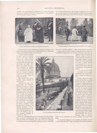 202 REVISTA MODERNA.
capellas e nos treze mil quartos aglomerou uma vasta côrte vinda
de todos os pontos do universo e pertencendo a esta poderosa
in tituição que é a egreja catholica.
viye no meio d'este tau to a vida simples e frugal que convem ao
seu caracter modesto e todo preoccupado de distracções espirituaes.
Quem muito pensa pouco come, diz um dlctado, o qual generali-
Phot. instantanea de Fredcricis.
o Papa descança um momento nos jardins do Vaticano.
Phot. Instanlanea de }~redericis.
o Papa passeando nos jardins com seu sobrinho e um cardeal.
O Papa levanta-se muito.
cedo diz uma missa na capella
priyada que está ao lado do
seu quarto e almoça depois fruo
galmente e rapidamente. Ten-
do descançado um pouco e
revestido as insignias papaes
entra na ~ala de aucliencia,
onde durante duas ou tres ho-
ras, recebe os prelados vindos
dos pontos mais cliver os do
mundo, os cardeaes os bispos,
os missionarias e ouve-os e
com elles discute os universaes
problemas da egreja romana.
Este é o trabalho mais interes-
sante e fatigante das attribui-
ções papaes. Calcula-se quanta
diplomacia e observaçãO, quan-
ta sciencia e discernimento são
necessarios para dirigir a egreja
nas suas relações com os diffe-
rentes Estados, nas suas in-
fluencias sobre os diversos
entre o embate das novas sacie-
..
meios, na sua orientação por
dades.
A esclarecida intelligencia de Leão XIII tem brilhado, durante
os vinte annos de reino, corno um estrella de primeira grandeza,
sado bem se poderia applicar a todas as necessidades materiaes.
O Papa alem das suas occupações religiosas que são longas, elos
seus~affazeres diplomaticos que são absorventes, dos seus cargos ele
supremo arbitro e juiz que são
difficeis, occupa as horas de
recreio quer em encyclicas que
têm ficado celebres quer em
estudos de c1assicos que d'elle
têm feito o maior latinista
comtemporaneo. O resto do
tempo que fica para os passeios
e distracções é naturalmente
escasso.
- Os dias de Leão XIII
sem falIar dos de grande
cerimonial são quasi iden-
ticos e podem-se resumir a -
sim:
Um dos terrassos dos Jardins do Vaticano,
Para descrever as coisas preciosas que encerra o Vaticano seria
preciso citar todos os nomes que se immortalisaram nos differentes
ramos da actividade humana na era christan.
Os papas, homen em geral
de gosto superior, souberam
cercar- e dos mais sublimes
artistas que a Italia produziu
e afóra estes das obras-pri-
mas que toda a Europa creava
em honra da egreja. Ora,
houve um tempo em que a
arte, tributaria da religião,
como os proprios reis da terra,
só se manifestava por assim
elizer em assumptos religiosos
e,todos o seus prodigios iam
como um incenso encher os
templos do Senhor.
Que admira pois que o
Vaticano esteja replecto de
obras primas.
Accrescente-se que a ma-
gnanimidade do soberanos
chri tãos de todos os tempos
e de todos os paizes, enviou
sempre a Roma magnificas
presentes, muitos dos quaes
representavam o que de me-
lhor e fazia no paizes de
onde vinham. A Hespanha e
Portugal, para não citar senão
este , mandaram ao Vaticano
em embaixadas extraordina-
rias, afóra o oiro e especiarias
do oriente, trabalhos unicos
de ourivesaria esculptura em
madeira bordados e tapeça-
rias que synthetisavam o de-
sem'oh imento industrial e ar-
ti tico da epocha e que são
hoje preciosas raridades de
incalculavel "alar.
Tudo pois concorreu para que esta habitação dos santos Padres
fosse um paraiso terrestre como devia ser espiritual e puro the-
souro de belleza e de santidade para onde o olho dos catholico
se voltassem como para um grande e e plendoroso astro. Leão XIII
 