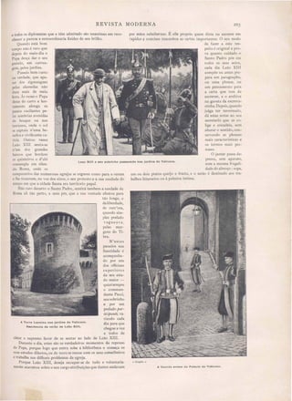2°3
A Guarda sulssa do Palacio do Vabicano.
« Grapbic _
um ou dois pratos queijo e fructa, e o
balhos litterarios ou á palestra intima.
por mãos subalternas. É elle proprio quem dieta ou escreve em
rapidos e çoncisos rascunhos as cartas importantes. O seu modo
de fazer a este res-
peito é original e pro-
va quanto cuidado o
Santo Padro põe em
todos os seus actos,
cada dia Leão XIII
compõe ou antes pre-
para um paragrapho,
ou uma phrase, ou
um pensamento pata
a carta que tem de
escrever, e o archiva
na gaveta da escreva-
ninha. Depois, quando
julga ter terminado,
dá estas notas ao eu
secretario que as co-
lige e encadeia, sem
alterar o sentido, con·
servando as phrases
mais caracteristicas e
os termos mais pe •
soaes.
O jantar passa de-
pres a, em aparato,
com a mesma frugali-
dade do almoço: opa,
serão é destinado aos tra-
passeios sua
Santidade é
acompanha-
do por um
dos officiaes
superiores
da seu esta-
do maior -
quasi sempre
o comman-
dante Pecci,
seu sobrinho
REVISTA MODERNA
Leao XIII e seu sobrinho passeando nos Jardins do Vaticano.
A Torre Leonina nos Jardins do Vaticano.
Residencla de verão de Leão XIII.
e por um
prelado pal'-
tiâpantz; u-
riando cada
dia para que
chegue a vez
a todos de
obter o supremo favor de se sentar ao lado de Leão Xill.
Durante o dia, estes são os verdadeiros momentos de repouso
do Papa, porque logo que entra sobe á bibliotheca e começa os
seus estudos dilectos, ou de novo se reune com os seus conselheiros
e trabalha nos difficeis problemas da egreja.
Porque Leão XIII, deseja occupar-se de tudo e voluntaria-
mente acarretou sobre o seu cargo attribuições que dantes andavam
e todos os diplomatas que a têm admirado são unanimes em reco-
nhecer a pureza e extraordinaria fixidez de seu brilho.
Quando está bom
tempo não é raro que
depois do meio-dia o
Papa de ça dar o seu
passeio, em carrua-
gem, pelos jardins.
Passeio bem curto
na verdade, que ape-
zar dos ziguezagues
pelas alamedas não
dura mais de meia
hora. Ás vezes o Papa
desce do carro e len-
tamente alonga os
passos vacilantes pe-
la sombrias avenidas
do bosque ou nos
terrassos, onde o sol
se espraia n'uma be-
nefica e vivificante ca-
nCla. Outras vezes
Leão XIII senta-se
n'um dos grandes
bancos que bordam
os quinteiros e d'ahi
contempla em silen-
cio Roma, onde os
campanarios das numero as egrejas se erguem como para o verem
e lhe trazerem, na voz dos sinos, o seu protesto e a sua saudade do
tempo em que a cidade Santa era territorio papal.
Não raro decerto o Santo Padre, sentirá tambem a saudade de
Roma ali tão perto, a seus pés, que a sua vontade afastou para
tão longe, e
daliberdade,
de outr~ora,
quando sim-
ples prelado
vagueaval
pelas mar-
gens do Ti-
bre.
N'estes
 
