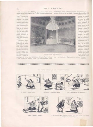 2°4 REVISTA MODERNA.
o salão circular na torre Leonina.
Não raro porem Leão XIII logo que anoitece, ordena que o
desçam na sua sedÚl â Basilica de S. Pedro. Entrando pela pequena
porta que communica
com o " aticano, hu-
mildemente e obscu-
ramente, na solidão
e silencio da noite o
ucces ar de são Pedro
vae ajoelhar-se pe-
rante o altar da vIr-
gem ou sobre o tu-
mulo do seu antece -
sor. E ahi -fica longa
h ras de prece e me-
ditação emquanto na
escura amplidão da
Basilica pas a a pa-
ante alma da religião
catholica.
Durante o verão,
para fugir ao calor
a phixiante de Roma
Leão XIII retira-se à
velha torre Leonina
que escolheu para sua
residencia esti vaI.
D'antes os papas pre-
feriam o CnslilO) que
Pio IV fizera delicio o
ma que o tempo se
encarregou de tornar quasi inhabitavel, O Santo Padre preferiu
a velha construcção medieva, e com o eu gosto esmerado soube
transformal-a n'uma habitação pequena mas preciosa pelo lado
artistico. E ' ahi que na sua exigua e modesta alcova Leão xrrr,
durante a feria ,
compõe os trabalho
litterarios com que
por veze se distrae
e ahi que, longe da
càrte obrigada do
Vaticano, in teira-
mente revella a lia
grande aI ma de uma
bondade infantil e
de uma encantadora
e superior magestade,
Leão XIII, qlle
durante a sua doença
poude ver qlIanto aI-
fecto e sympathia a
sua pe sàa mereceuni-
ver almente, e tá in-
teiramente re tabele.
cido e é de e peral'
que por largo annos'
ainda po sa illuminar
o mundo com a sua
brilhante inteligen-
cia. Que o seu reino
que tem ido inteira-
mente dedicado á Fé
e á Caridade conti-
nue a ser tambem a Esperança do universo christão.
A RELIUS.
l,MA VELHA FURIOSA, E UM AMOLADOR SURDO
Un passante. - E' uma doida! Outro pass1nte. - Vae matar alguem O povo, - Prendam-na que está doida: ...
O povo. - Fujam I... Fujam!. .. A yelha ao amolador. Pois você não vê q ue eu corro atraz de si ha meia hora .~
paraIque me amole esta faca I...
 