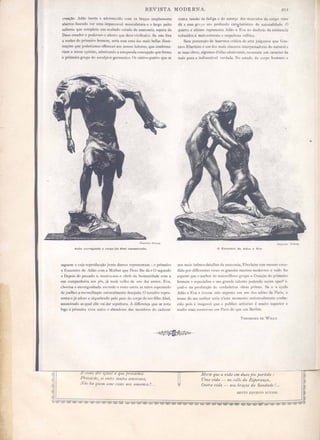 REVIST MODER A. :lU
creaçâo, dão incrt' ad rm' id com o braço amplamente
aOOrt . fn ndo ver umu impc ;'e1 mu culatuTa c o largo peito
,lientc que mplcta um ;U;, bado e tud dc anat mia, pera do
Deu rcad r c p der . o alento que d "'C vivifical·o. Mo fõra
a nudez d primeiro homem, eria e. uma da. mai 0011 illu t-
traçõc que p I riame otr. r a.:r a leitor ,que confirma-
riam a no, opinil, admirand a c tupenda eon epção que forma
o primeiro grupo do e. ulplor germ:ll1ico, O utr s quatr qu se
Adão carre ndo o corpo'de Abel a saeslnado.
seguem cuja reproduCçã junta damo repr ntam: o primeiro
Encontro d d10 om a Mulher que Deu' lhe dá O segundo
c Depoi do pc cado ,mO.tra-no· o chefe da humanidade com a
ua companheira ao pé, já mai "elh de uns dez anno . E"a,
chorósa e env rg nhada ,onde o ro to entre a mão e perando
de joelhos a reconciliação naluralmente de ejada. O ter eiro repre·
senta-o já euo o e alquebrado pelo po do corpo do t:O filho Abel,
a 'inad a qual elle vai dar epultura. difli r nça que se nota
log á prilll ,ir. ,'j ta entre o abnnd no dos membro do cu la"er
com a ten ·ao de fadiga e do e forço dos mu cuJo' do corp,) viv
dá a e e grupo um profundo cara,'leri lico d uaturalidad, O
quarto e ultimo reprcsenta Ada c Eva no declivio da exi tenda
redu. ido á mai xtrema e r spcíto a ,·elhiec.
em pretenção d fa ermo critit'a de arte julgilmo que U·
ta"o Eberleim t: um dos mai .inccr) interpretadorc do natural e
a uas obras, alguma d'cllas admi"ur i , revestem um cara ter da
mai' pura e intlbculid vcrdade. to e tudo do corpo humano
IIlu4.tti l~itun.g.
o Encontro do Adilo e Eva
n mai infimo detalh da anatomia, Eberleim tem m -mo c. ce-
dido por dilTerente "ese. os grand m :trc modero : e tudo faz
e perar que o author d maravilho~o grupo Crença. do primeiro
homem especiali e o .eu grande talent pod ndo a..-. im aperf i-
çoal.o na pr du çã de 'crdadt:ira bras prima". e )' lo
dãO e E"a ,.. tives c ,it.lo c.:'po,t< em um do . lúe~ de ParL,
nome do scu alllh r seria n'clc nllllllcnto uni'er almente conhe-
cido poi' é ine :l'd que publi arllstl é muito. uperior e
muito mais num TO em Paris d qu' cm Berlim.
THEODORO DE  1l.I.Y.
Morte que a vz'da em duas põe partida:
Uma vz'da - no collo da Esperança,
Outra vz'da - nos b7'aços da Saudade / ...
 
