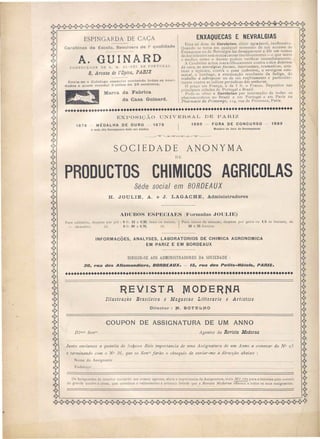 ESPINGARDA DE CAÇA
Carabinas de Escola. Revolvers de la qualidade
A. GUINARDFORN 'CEDOR DE S. M. EL-REI DE PORTUGAL
8, Avenue de l'Opira, PAIUZ
Envia-se o Catalogo especial contendo todas as novi-
dades a quem mandar 3 sêllos de 25 centimos.
Marca da Fabrica
da Casa Guinard.
ENXAQUECAS E NEVRALGIAS
Uma só dose de Cerebrine, elixir agradavel, inofiensivo.
Quando se toma em qualquer momento de um accesso de
Enxaqueca ou de Nevralgia faz desapparecer a dôr em menos
de dez minutos sem nunca causarinconvenientes-o que tanto
o medico como o doente podem verificar immediatamente.
A Cerebrine actua maravilhosamente contra o tico doloroso
da cara, as nevral/(ias faciaes, inlercostaes, rellmaticas, scia-
Licas e vesicaes, contra o :tona (cobreiro), a vertigem esto-
macal, o lumbago, a extenuação resultante da fadi(Sa, do
trabalho á sobreposse ou de um resfriamento e particular-
mente contra as colicas periodicas das senhoras.
O preço em França, é de 5 fr. o Frasco. Depositos nas
principaes cidades de Portugal e Br~zil. .
Pode-se obter a Cerebrine por IOtermedlo de todos os
pharmaceuticos ~o Brazil e em Portugal e em P.ariz na
Pharmacie du Pnntemps, 114, rua de Provence, Panz.
•••••••••••••••••••••••••••••••••••••••••••••••••••••••••••••••••••••••••••••••
EX O I ÃO U IVERSAL DE PARIZ
1878 MÉDALHA DE OURO
A mais alta Recompensa dada aos Adubos
1878 1889 - FORA DE CONCURSO - 1889
Membro do Jury de Recompensas
SOCIEDADE
DE
ANONYMA
PRODUCTOS CHIMICOS AGRICOLAS,
Séde social em BORDEA UX
H. JOULIE, A. e J. LAGACHE, Administradores
ADUBOS ESPECIAES (Formulas JOULIE)
Para caféceiro, despcza por pré: O fI'. 12 a 0,20, mais ou menos. IPara canna de assucar, despeza por geira ou 1./5 de hectare, de
_ cacaoeiro, ido OfI'. 60 a 0,70, ido 50 a 55 francos.
INFORMACOES, ANALYSES, LABORATORIOS DE CHIMICA AGRONOMICA
EM PARIZ E EM BORDEAUX
DIRIGIR-SE AOS ADMINISTRADORES DA SOCIEDADE
3D, ,.ua des Allamandie,.s, BDRDEAUX. - 15, ,.ua des Petits-Hôte/s, PARIS•
............................~ .
liEVISTA
Illustração Brasileira e Magazine Litterario e Artistico
OitreetoIt : lVI. SOTEúf{O
COUPON DE ASSIGNATURA DE UM ANNO
Il/mos Sel/rs .. Agentes da Revista Moderna
Junto enviamos a qual/tia de -0'000 Reis importancia de uma Assignatura de um Anno a comecar do N0 25
e terminando com o ° 36 que os Senrs farão o obsequio de enviar-me a di1"eclÇào abaixo :
N me d
Endereço •.
ssignante
s i nante. do interior enviarão aos nos o agentes, afara a imponancia da Assignatura, mai .Vil réis para a remessa pelo correio
do grande 'luadro a cOres, que constitue o valiosis"imo e artistico brinde que a Revista ,,11oderna offerece a todos os seus assignanres.
 